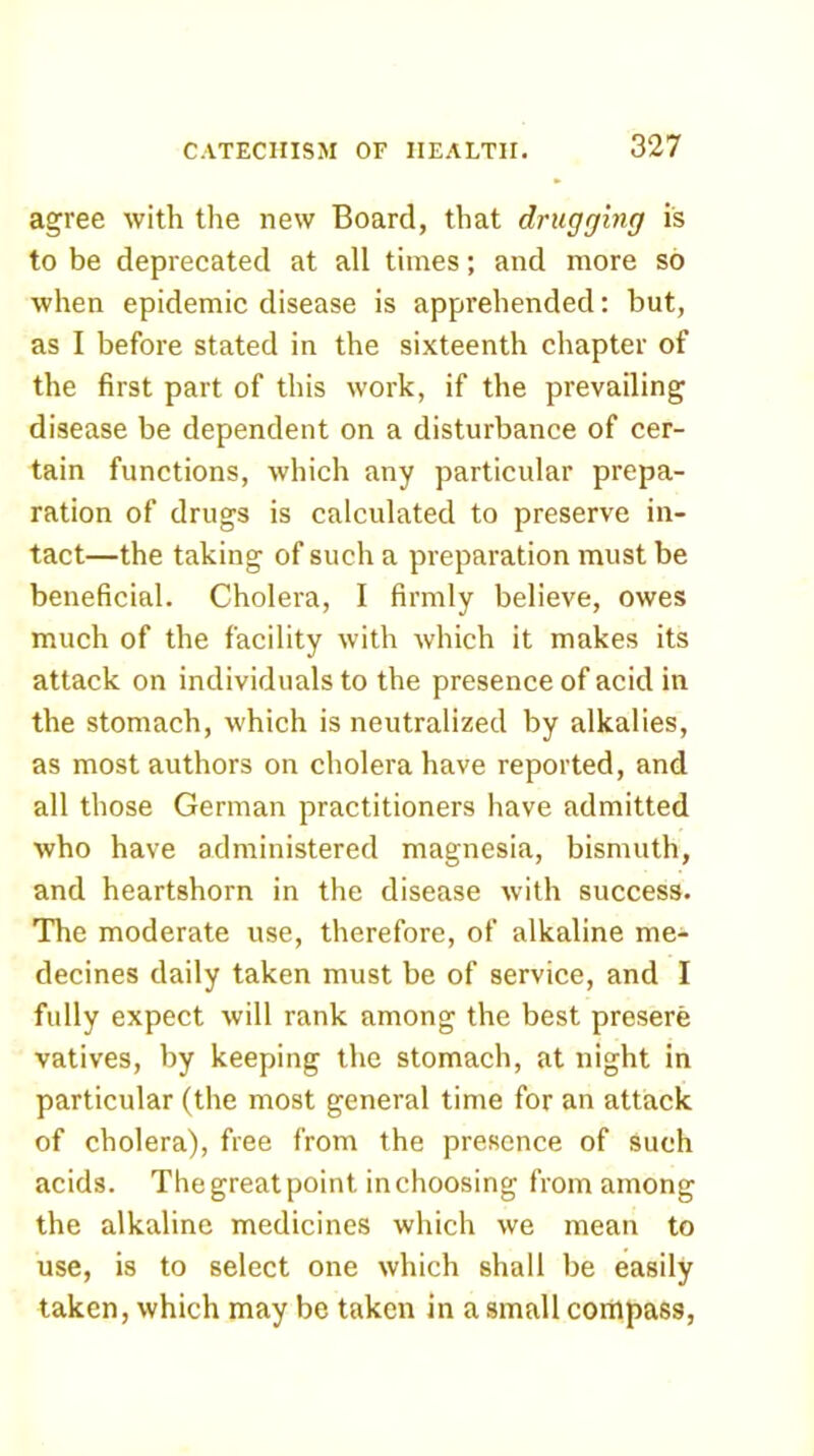 agree with the new Board, that drugging is to be deprecated at all times; and more so when epidemic disease is apprehended: but, as I before stated in the sixteenth chapter of the first part of this work, if the prevailing disease be dependent on a disturbance of cer- tain functions, which any particular prepa- ration of drugs is calculated to preserve in- tact—the taking of such a preparation must be beneficial. Cholera, I firmly believe, owes much of the facility with which it makes its attack on individuals to the presence of acid in the stomach, which is neutralized by alkalies, as most authors on cholera have reported, and all those German practitioners have admitted who have administered magnesia, bismuth, and heartshorn in the disease with success. The moderate use, therefore, of alkaline me- decines daily taken must be of service, and I fully expect will rank among the best presere vatives, by keeping the stomach, at night in particular (the most general time for an attack of cholera), free from the presence of such acids. The great point in choosing from among the alkaline medicines which we mean to use, is to select one which shall be easily taken, which may be taken in a small compass.