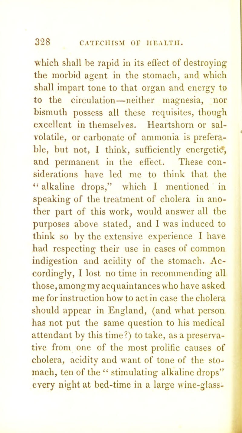 which shall be rapid in its efl'ect of destroying the morbid agent in the stomach, and which shall impart tone to that organ and energy to to the circulation—neither magnesia, nor bismuth possess all these requisites, though excellent in themselves. Heartshorn or sal- volatile, or carbonate of ammonia is prefera- ble, but not, I think, sufficiently energeti(5, and permanent in the effect. These con- siderations have led me to think that the “ alkaline drops,” which I mentioned in speaking of the treatment of cholera in ano- ther part of this work, would answer all the purposes above stated, and I was induced to think so by the extensive experience I have had respecting their use in cases of common indigestion and acidity of the stomach. Ac- cordingly, I lost no time in recommending all those, amongmy acquaintances who have asked me for instruction how to act in case the cholera should appear in England, (and what person has not put the same question to his medical attendant by this time?) to take, as a preserva- tive from one of the most prolific causes of cholera, acidity and want of tone of the sto- mach, ten of the “ stimulating alkaline drops” every night at bed-time in a large wine-glass-