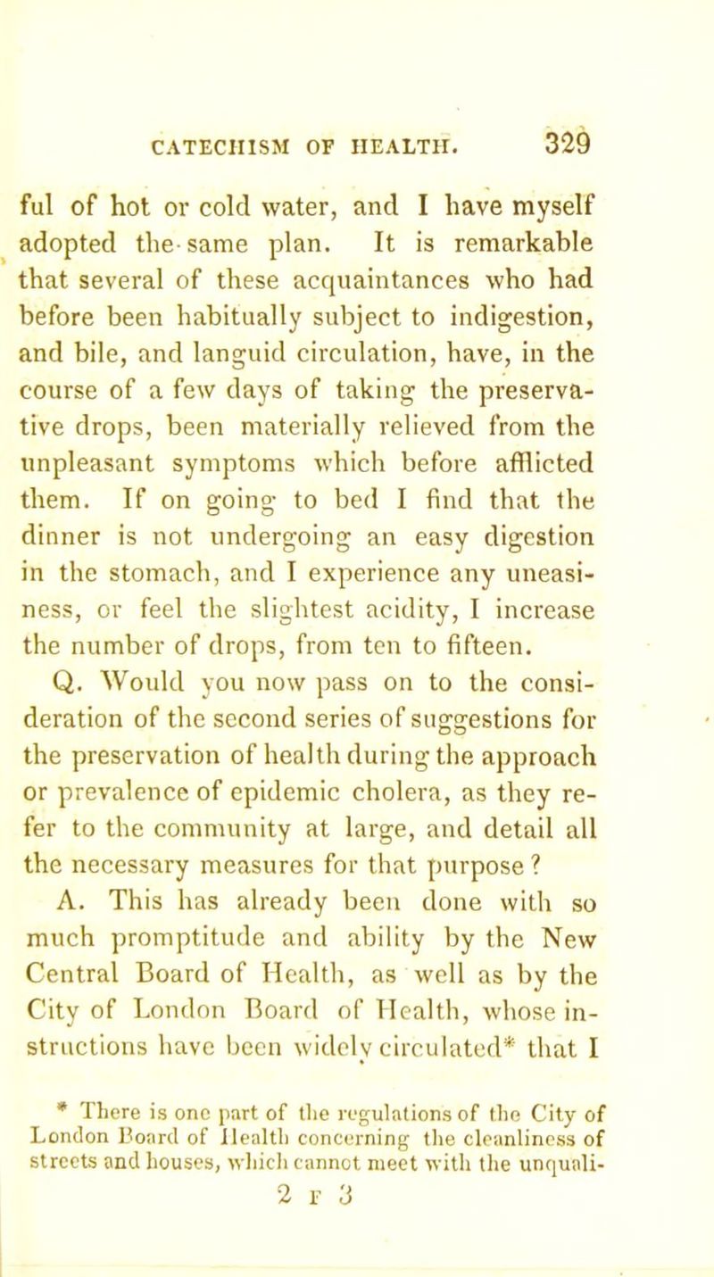 ful of hot or cold water, and I have myself adopted the-same plan. It is remarkable that several of these accjuaintances who had before been habitually subject to indigestion, and bile, and languid circulation, have, in the course of a few days of taking the preserva- tive drops, been materially relieved from the unpleasant symptoms which before afflicted them. If on going to bed I find that the dinner is not undergoing an easy digestion in the stomach, and I experience any uneasi- ness, or feel the slightest acidity, I increase the number of drops, from ten to fifteen. Q. Would you now pass on to the consi- deration of the second series of suggestions for the preservation of health during the approach or prevalence of epidemic cholera, as they re- fer to the community at large, and detail all the necessary measures for that purpose ? A. This has already been done with so much promptitude and ability by the New Central Board of Health, as well as by the City of London Board of Health, whose in- structions have been widely circulated* that I * There is one part of the regulations of the City of London Board of Health concerning the cleanliness of streets and houses, which cannot meet with the unquali- 2 F 3