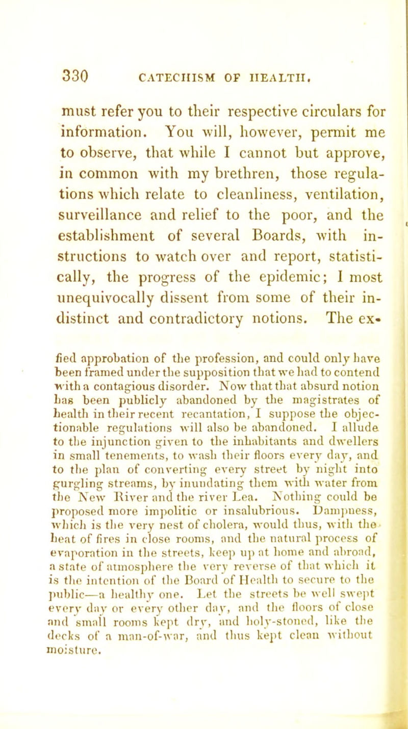must refer you to their respective circulars for information. You will, however, permit me to observe, that while I cannot but approve, in common with my brethren, those regula- tions which relate to cleanliness, ventilation, surveillance and relief to the poor, and the establishment of several Boards, with in- structions to watch over and report, statisti- cally, the progress of the epidemic; I most unequivocally dissent from some of their in- distinct and contradictory notions. The ex- iled approbation of the profession, and could only have been framed under the supposition that we had to contend with a contagious disorder. Now that that absurd notion has been publicly abandoned by the magistrates of healtli in their recent recantation, I suppose the objec- tionable regulations will also be abandoned. I allude to the injunction given to the inhabitants and dwellers in small tenements, to wash their floors everv day, and to the plan of converting every street by night into gurgling streams, by inundating them witli water from the New Kiver and the river Lea. Nothing could be proposed more imjjolitic or insalubrious. Dam)mess, whicli is the very nest of cholera, would thus, with tho heat of fires in close rooms, and the natural process of evaporation in the streets, keep up at home and abroad, a state of atmosphere the verv reverse of that which it is tlie intention of the Board of Health to secure to the juiblic—a heallhv one. I.et the streets be well swe]it everv dav or every other day, and the floors of close and small rooms kept drv, and holy-stoned, like the decks of a man-of-war, and thus kept clean without moisture.