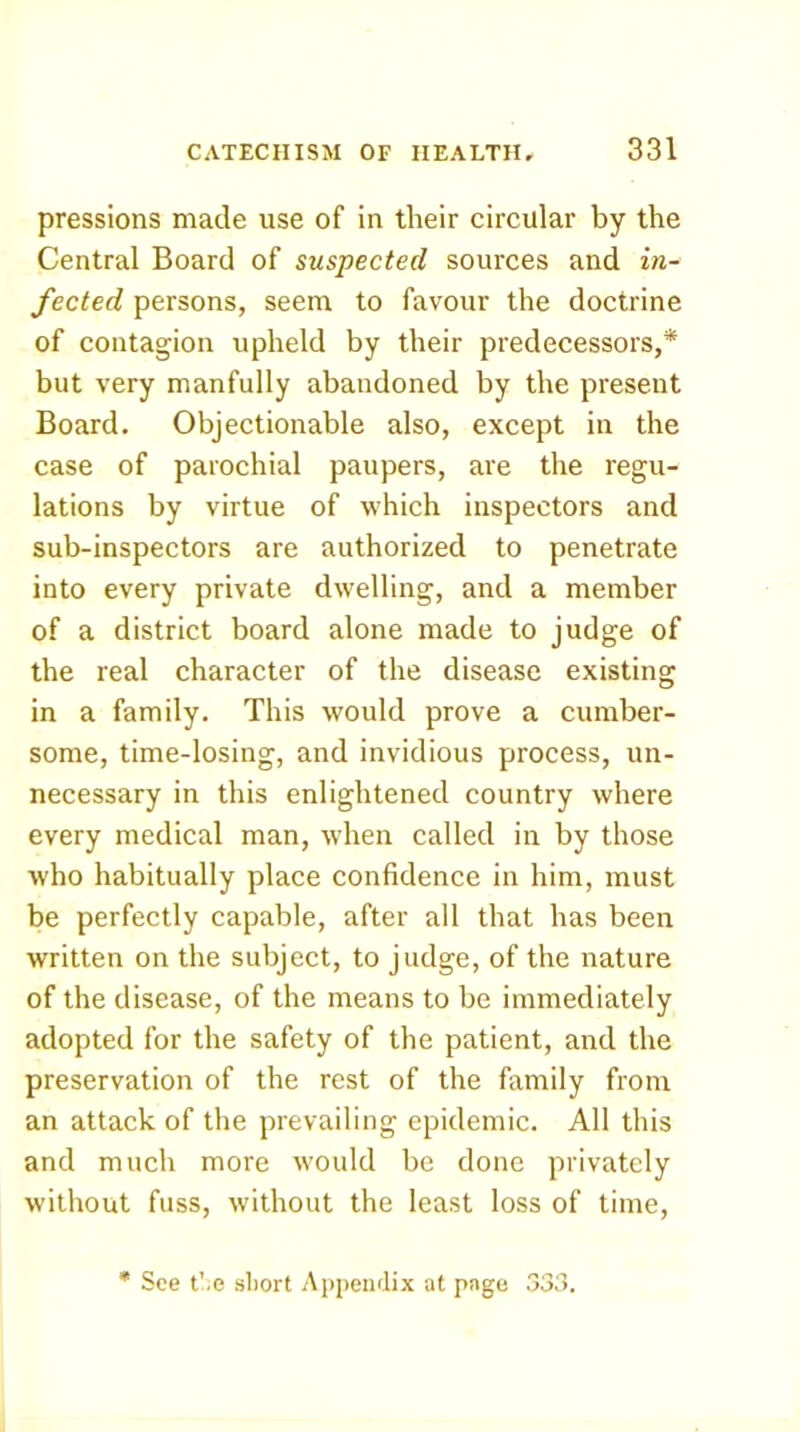 pressions made use of in their circular by the Central Board of suspected sources and in- fected persons, seem to favour the doctrine of contagion upheld by their predecessors,* but very manfully abandoned by the present Board. Objectionable also, except in the case of parochial paupers, are the regu- lations by virtue of which inspectors and sub-inspectors are authorized to penetrate into every private dwelling, and a member of a district board alone made to judge of the real character of the disease existing in a family. This would prove a cumber- some, time-losing, and invidious process, un- necessary in this enlightened country where every medical man, when called in by those who habitually place confidence in him, must be perfectly capable, after all that has been written on the subject, to judge, of the nature of the disease, of the means to be immediately adopted for the safety of the patient, and the preservation of the rest of the family from an attack of the prevailing epidemic. All this and much more would be done privately without fuss, without the least loss of time. * See t'.e short Apj)eiidix at page 333.