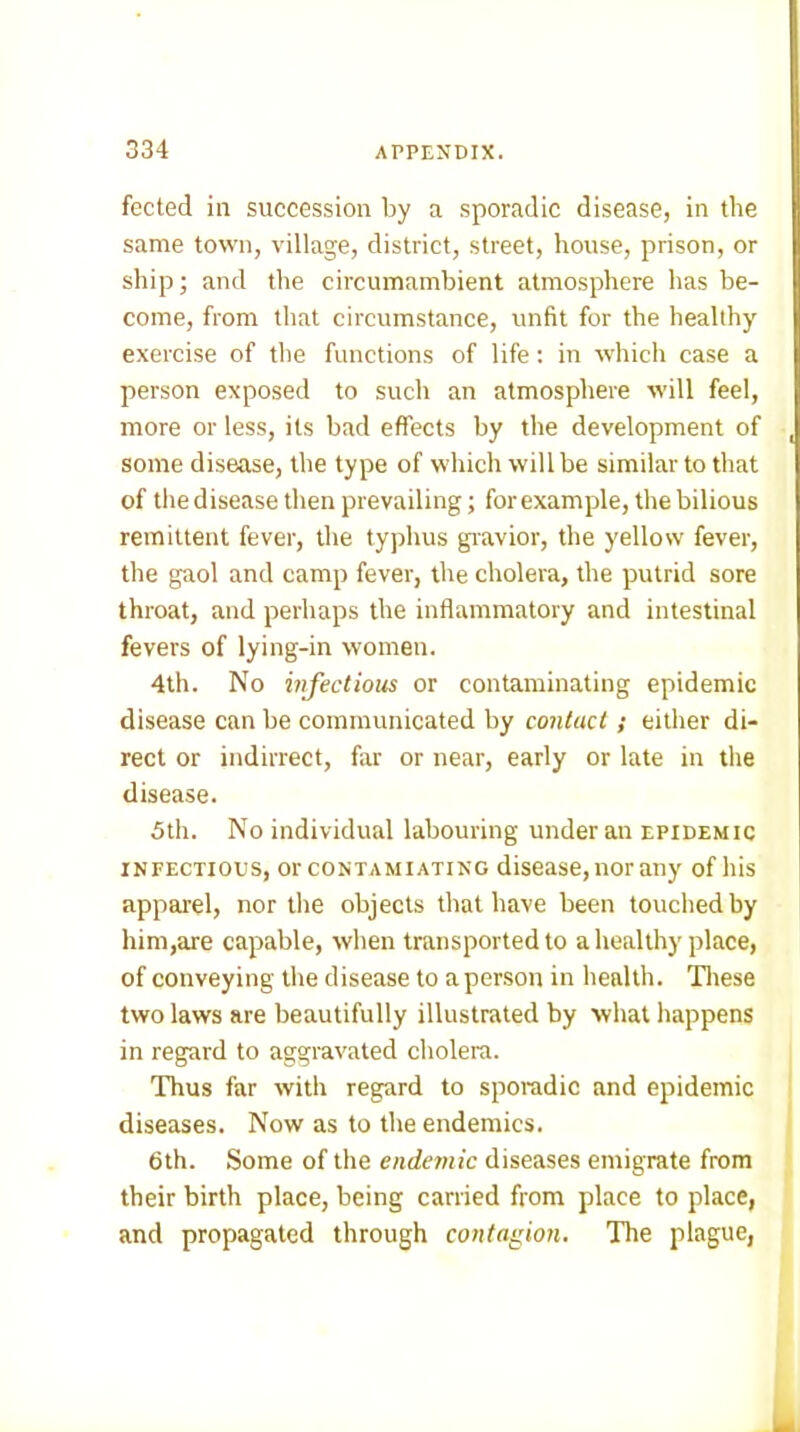 fected in succession by a sporadic disease, in the same town, village, district, street, house, prison, or ship; and the circumambient atmosphere has be- come, from that circumstance, unfit for the healthy exercise of the functions of life: in which case a person exposed to such an atmosphere will feel, more or less, its bad effects by the development of some disease, the type of which will be similar to that of the disease then prevailing; for example, the bilious remittent fever, the typhus giavior, the yellow fever, the gaol and camp fever, the cholera, the putrid sore throat, and perhaps the inflammatory and intestinal fevers of lying-in women. 4th. No infectious or contaminating epidemic disease can be communicated by contact; either di- rect or indirrect, far or near, early or late in the disease. 5th. No individual labouring under an epidemic INFECTIOUS, orcONTAMiATiNG disease, nor any of his apparel, nor tlie objects that have been touched by him,are capable, when transported to a healthy place, of conveying the disease to a person in health. Tliese two laws are beautifully illustrated by what happens in regard to aggravated cholera. Thus far with regard to sporadic and epidemic diseases. Now as to the endemics. 6th. Some of the endemic diseases emigrate from their birth place, being carried from place to place, and propagated through contagion. The plague,
