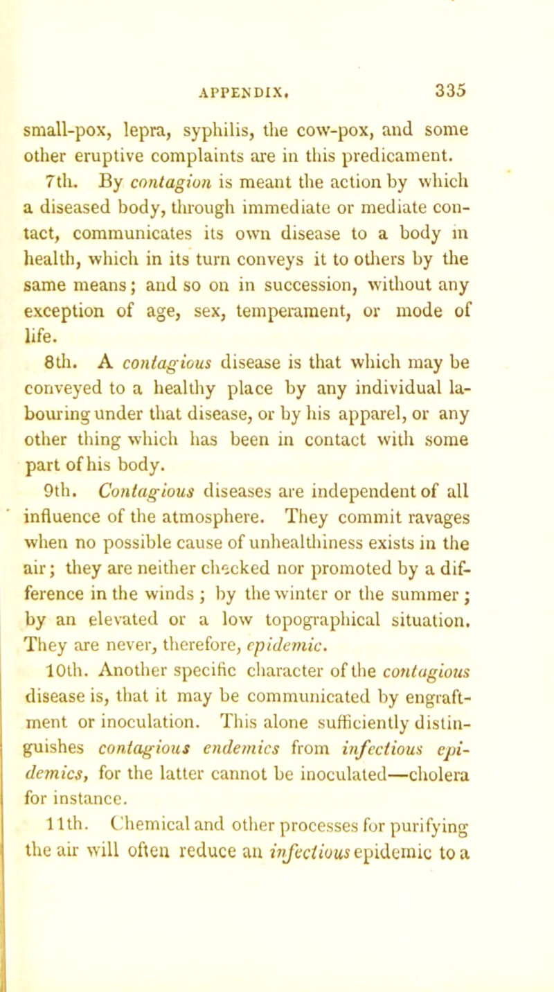 small-pox, lepra, syphilis, the cow-pox, and some other eruptive complaints are in this predicament. 7tli. By contagion is meant the action by which a diseased body, through immediate or mediate con- tact, communicates its own disease to a body in health, which in its turn conveys it to otlrers by the same means; and so on in succession, without any exception of age, sex, temperament, or mode of life. 8th. A contagious disease is that wliich may be conveyed to a healthy place by any individual la- bouring under that disease, or by his apparel, or any otlier thing which has been in contact with some part of his body. 9th. Contagious diseases are independent of all influence of the atmosphere. They commit ravages when no possible cause of unhealtliiness exists in the air; they are neither checked nor promoted by a dif- ference in the winds ; by the winter or tlie summer; by an elevated or a low topographical situation. They are never, therefore, epidemic. 10th. Another specific cliaracter of the disease is, that it may be communicated by engraft- ment or inoculation. This alone sufficiently distin- guishes contagious endemics from infectious epi- demics, for the latter cannot be inoculated—cholera for instance. 11th. Cfliemical and other processes for purifying the air will often reduce an epidemic to a
