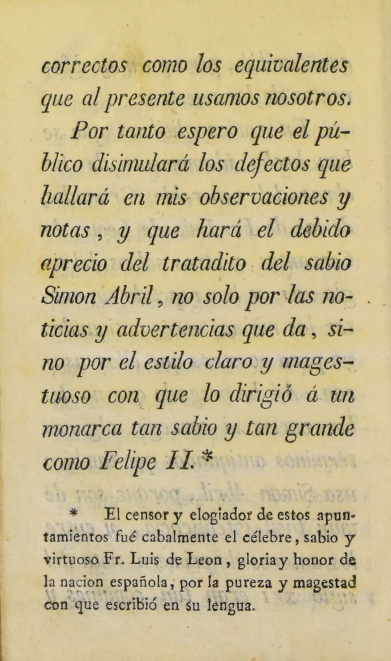 correctos como los equivalentes que al presente usamos nosotros. Por tanto espero que el pú- blico disimulará los defectos que hallará en mis observaciones y notas, y que hará el debido aprecio del tratadito del sabio Simón Abril 9 no solo por las no- ticias y advertencias que da, si- no por el estilo claro y majes- tuoso con que lo dirigió á un monarca tan sabio y tan grande como Felipe IL * * El censor y elogtador de estos apon- tamientos fué cabalmente el célebre, sabio y virtuoso Fr. Luis de León , gloria y honor de la nación española, por la pureza y magestad con que escribió en su lengua.