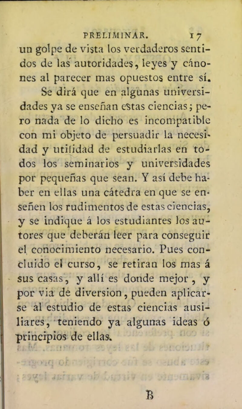 un golpe de vista los verdaderos senti- dos de las autoridades, leyes y cáno- nes al parecer mas opuestos entre sí. Se dirá que en algunas universi- dades ya se enseñan estas ciencias; pe- ro nada de lo dicho es incompatible con mi objeto de persuadir la necesi- dad y utilidad de estudiarlas en to- dos los seminarios y universidades por pequeñas que sean. Y así debe ha- ber en ellas una cátedra en que se en- señen los rudimentos de estas ciencias, y se indique á los estudiantes los au- tores que deberán leer para conseguir el conocimiento necesario. Pues con- cluido el curso, se retiran los mas á sus casas, y allí es donde mejor , y por vía de diversión, pueden aplicar- se al estudio de estas ciencias ausi- liares, teniendo ya algunas ideas ó principios de ellas* B