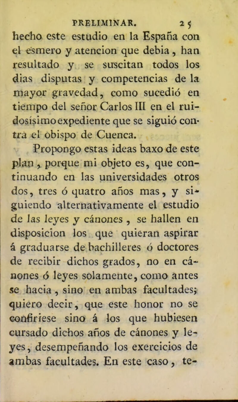 hecha este estudio en la España con el esmero y atención que debia, han resultado y se suscitan todos los dias disputas y competencias de la mayor gravedad, como sucedió en tiempo del señor Carlos III en el rui- dosísimo expediente que se siguió con- tra el obispo de Cuenca. Propongo estas ideas baxo de este plan , porque mi objeto es, que con- tinuando en las universidades otros dos, tres ó quatro años mas, y si* guiendo alternativamente el estudio de Jas leyes y cánones , se hallen en disposición los que quieran aspirar á graduarse de bachilleres ó doctores de recibir dichos grados, no en cá- nones ó leyes solamente, como antes se hacia, sino en ambas facultades; quiero decir, que este honor no se confiriese sino á los que hubiesen cursado dichos años de cánones y le- yes, desempeñando los exercicios de ambas facultades. En este caso, te-