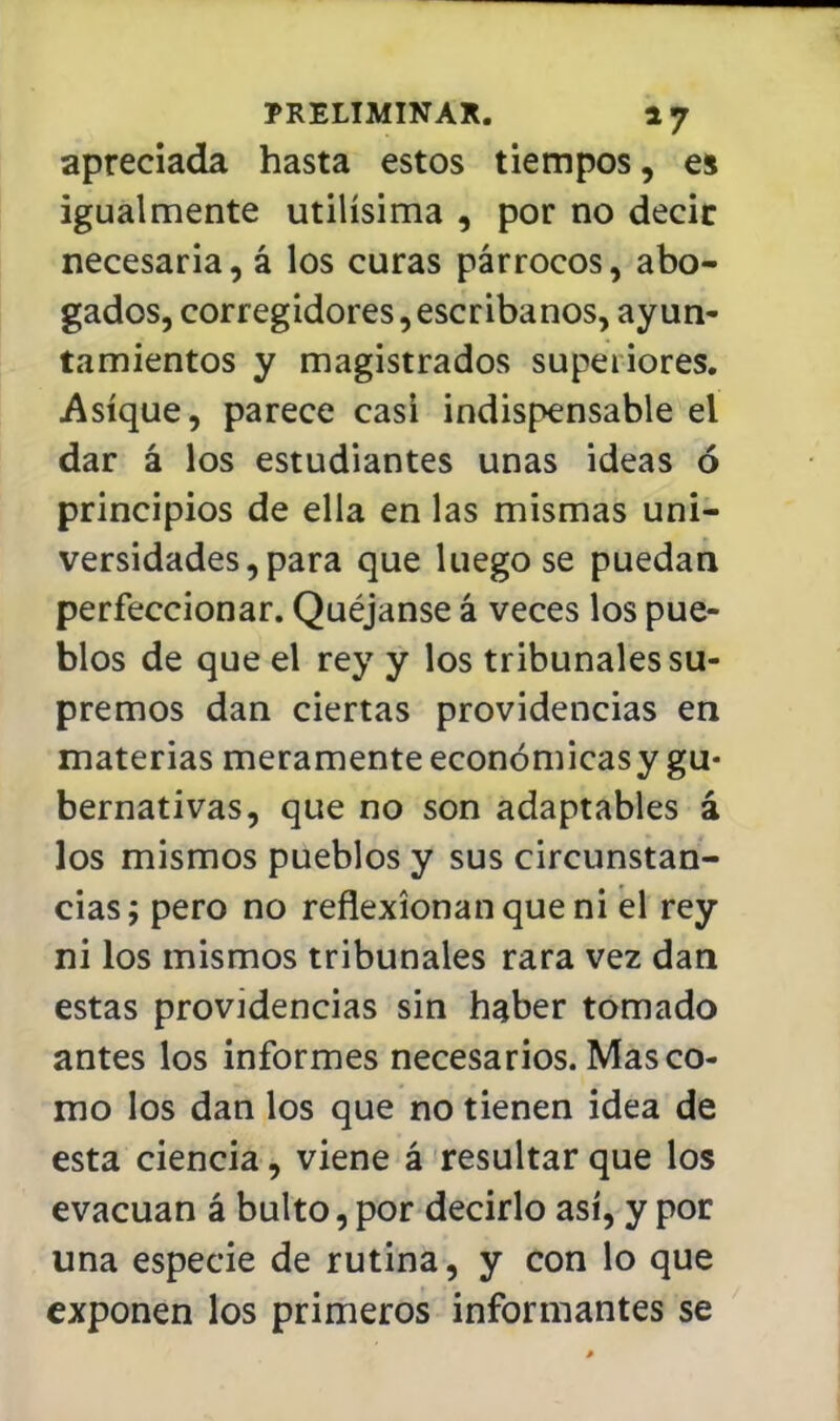 apreciada hasta estos tiempos, es igualmente útilísima , por no decir necesaria, á los curas párrocos, abo- gados, corregidores, escribanos, ayun- tamientos y magistrados superiores. Asíque, parece casi indispensable el dar á los estudiantes unas ideas ó principios de ella en las mismas uni- versidades, para que luego se puedan perfeccionar. Quéjanse á veces los pue- blos de que el rey y los tribunales su- premos dan ciertas providencias en materias meramenteeconómicasy gu- bernativas, que no son adaptables á los mismos pueblos y sus circunstan- cias; pero no reflexionan que ni el rey ni los mismos tribunales rara vez dan estas providencias sin haber tomado antes los informes necesarios. Mas co- mo los dan los que no tienen idea de esta ciencia, viene á resultar que los evacúan á bulto, por decirlo así, y por una especie de rutina, y con lo que exponen los primeros informantes se