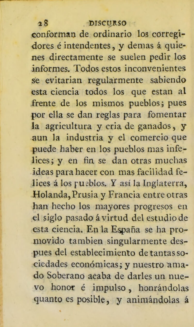 conforman de ordinario los corregi- dores é intendentes, y demás á quie- nes directamente se suelen pedir los informes. Todos estos inconvenientes se evitarían regularmente sabiendo esta ciencia todos los que están al frente de los mismos pueblos; pues por ella se dan reglas para fomentar la agricultura y cria de ganados, y aun la industria y el comercio que puede haber en los pueblos mas infe- lices; y en fia se dan otras muchas ideas para hacer con mas facilidad fe- lices á los pueblos. Y así la Inglaterra, Holanda,Prusia y Francia entreoirás han hecho los mayores progresos en el siglo pasado á virtud del estudio de esta ciencia. En la España se ha pro- movido también singularmente des- pués del establecimiento de tantas so- ciedades económicas; y nuestro ama- do Soberano acaba de darles un nue- vo honor é impulso, honrándolas quanto es posible, y animándolas á