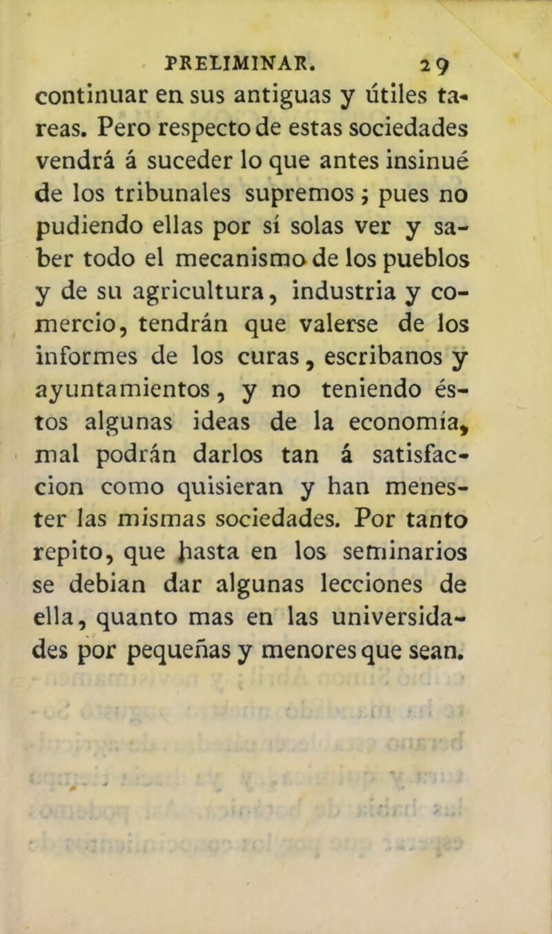 continuar en sus antiguas y útiles ta* reas. Pero respecto de estas sociedades vendrá á suceder lo que antes insinué de los tribunales supremos; pues no pudiendo ellas por sí solas ver y sa- ber todo el mecanismo de los pueblos y de su agricultura, industria y co- mercio, tendrán que valerse de los informes de los curas, escribanos y ayuntamientos, y no teniendo és- tos algunas ideas de la economía, mal podrán darlos tan á satisfac- ción como quisieran y han menes- ter las mismas sociedades. Por tanto repito, que Jiasta en los seminarios se debían dar algunas lecciones de ella, quanto mas en las universida- des por pequeñas y menores que sean.