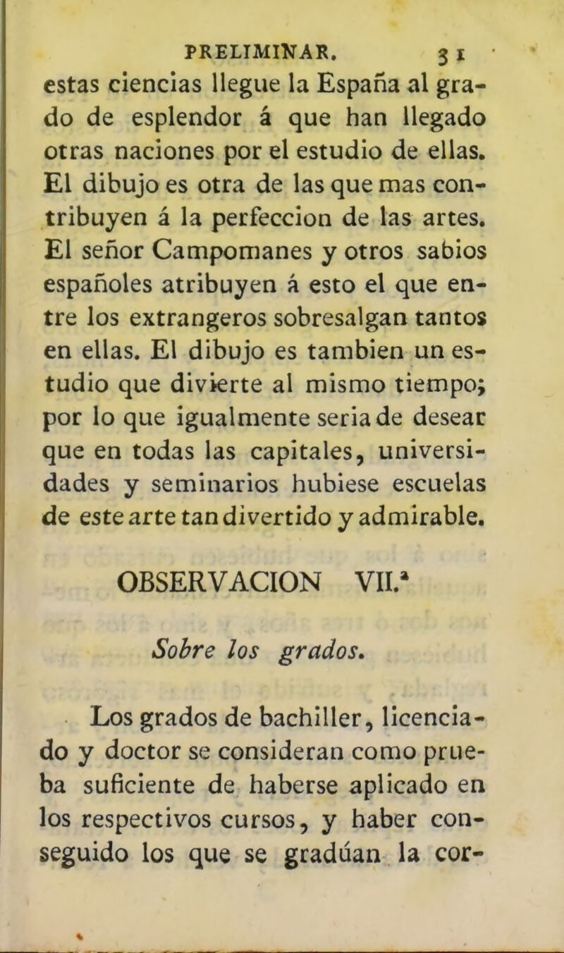 estas ciencias llegue la España al gra- do de esplendor á que han llegado otras naciones por el estudio de ellas. El dibujo es otra de las que mas con- tribuyen á la perfección de las artes. El señor Campomanes y otros sabios españoles atribuyen á esto el que en- tre los extrangeros sobresalgan tantos en ellas. El dibujo es también un es- tudio que divierte al mismo tiempo; por lo que igualmente seria de desear que en todas las capitales, universi- dades y seminarios hubiese escuelas de este arte tan divertido y admirable. OBSERVACION VII.» Sobre los grados. Los grados de bachiller, licencia- do y doctor se consideran como prue- ba suficiente de haberse aplicado en los respectivos cursos, y haber con- seguido los que se gradúan la cor-