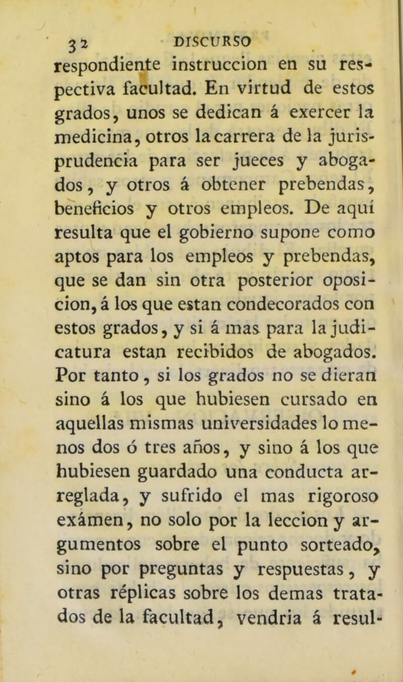 respondiente instrucción en su res- pectiva facultad. En virtud de estos grados, unos se dedican á exercer la medicina, otros la carrera de la juris- prudencia para ser jueces y aboga- dos , y otros á obtener prebendas, beneficios y otros empleos. De aquí resulta que el gobierno supone como aptos para los empleos y prebendas, que se dan sin otra posterior oposi- ción, á los que están condecorados con estos grados, y si á mas para la judi- catura están recibidos de abogados. Por tanto, si los grados no se dieran sino á los que hubiesen cursado en aquellas mismas universidades lo me- nos dos ó tres años, y sino á los que hubiesen guardado una conducta ar- reglada, y sufrido el mas rigoroso examen, no solo por la lección y ar- gumentos sobre el punto sorteado, sino por preguntas y respuestas, y otras réplicas sobre los demás trata- dos de la facultad, vendría á resul-