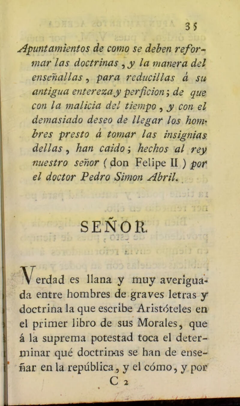 Apuntamientos de como se deben refor- mar las doctrinas ,jy la manera del enseña 11 as , para rcducillas a su antigua entereza y perficion; de que con la malicia del tiempo, y con el demasiado deseo de llegar los hom- bres presto a tomar las insignias del las , han caido; hechos al rey nuestro señor (don Felipe II ) pof el doctor Pedro Simón AbriL SEÑOR. Verdad es llana y muy averigua- da entre hombres de graves letras y doctrina la que escribe Aristóteles en el primer libro de sus Morales, que á la suprema potestad toca el deter- minar qué doctrinas se han de ense- ñar en la república, y el cómo, y por C 2 *