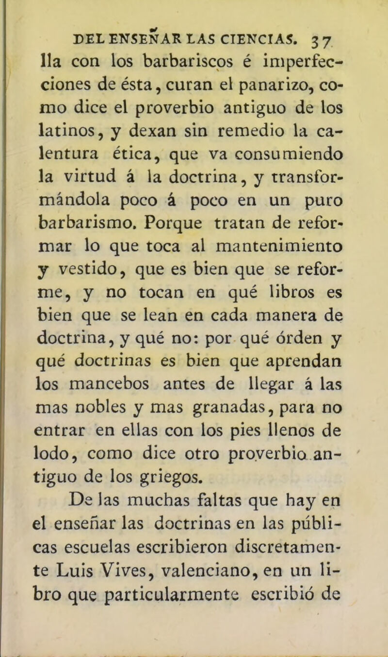 Ha con los barbar iscos é imperfec- ciones de ésta, curan el panarizo, co- mo dice el proverbio antiguo de los latinos, y dexan sin remedio la ca- lentura ética, que va consumiendo la virtud á la doctrina, y transfor- mándola poco á poco en un puro barbarismo. Porque tratan de refor- mar lo que toca al mantenimiento y vestido, que es bien que se refor- me, y no tocan en qué libros es bien que se lean en cada manera de doctrina, y qué no: por qué orden y qué doctrinas es bien que aprendan los mancebos antes de llegar á las mas nobles y mas granadas, para no entrar en ellas con los pies llenos de lodo, como dice otro proverbio an- tiguo de los griegos. De las muchas faltas que hay en el enseñar las doctrinas en las públi- cas escuelas escribieron discretamen- te Luis Vives, valenciano, en un li- bro que particularmente escribió de