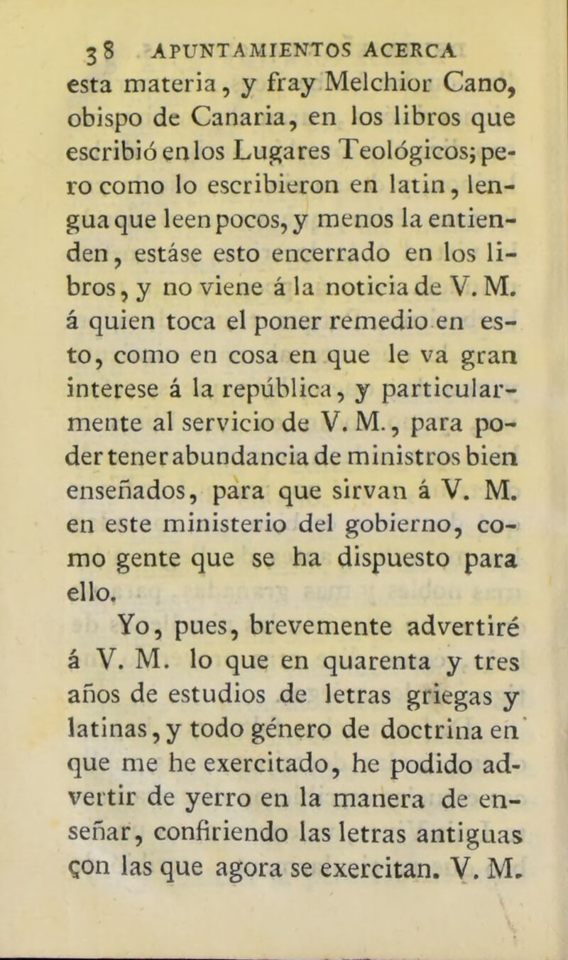 esta materia, y fray Melchior Cano, obispo de Canaria, en los libros que escribió en los Lugares Teológicos; pe- ro como lo escribieron en latín, len- gua que leen pocos, y menos la entien- den , estáse esto encerrado en los li- bros , y no viene á la noticia de V. M. á quien toca el poner remedio en es- to, como en cosa en que le va gran interese á la república, y particular- mente al servicio de V. M., para po- der tener abundancia de ministros bien enseñados, para que sirvan á V. M. en este ministerio del gobierno, co- mo gente que se ha dispuesto para ello. Yo, pues, brevemente advertiré á V. M. lo que en quarenta y tres años de estudios de letras griegas y latinas,y todo género de doctrina en que me he exercitado, he podido ad- vertir de yerro en la manera de en- señar, confiriendo las letras antiguas con las que agora se exercitan. V. M.