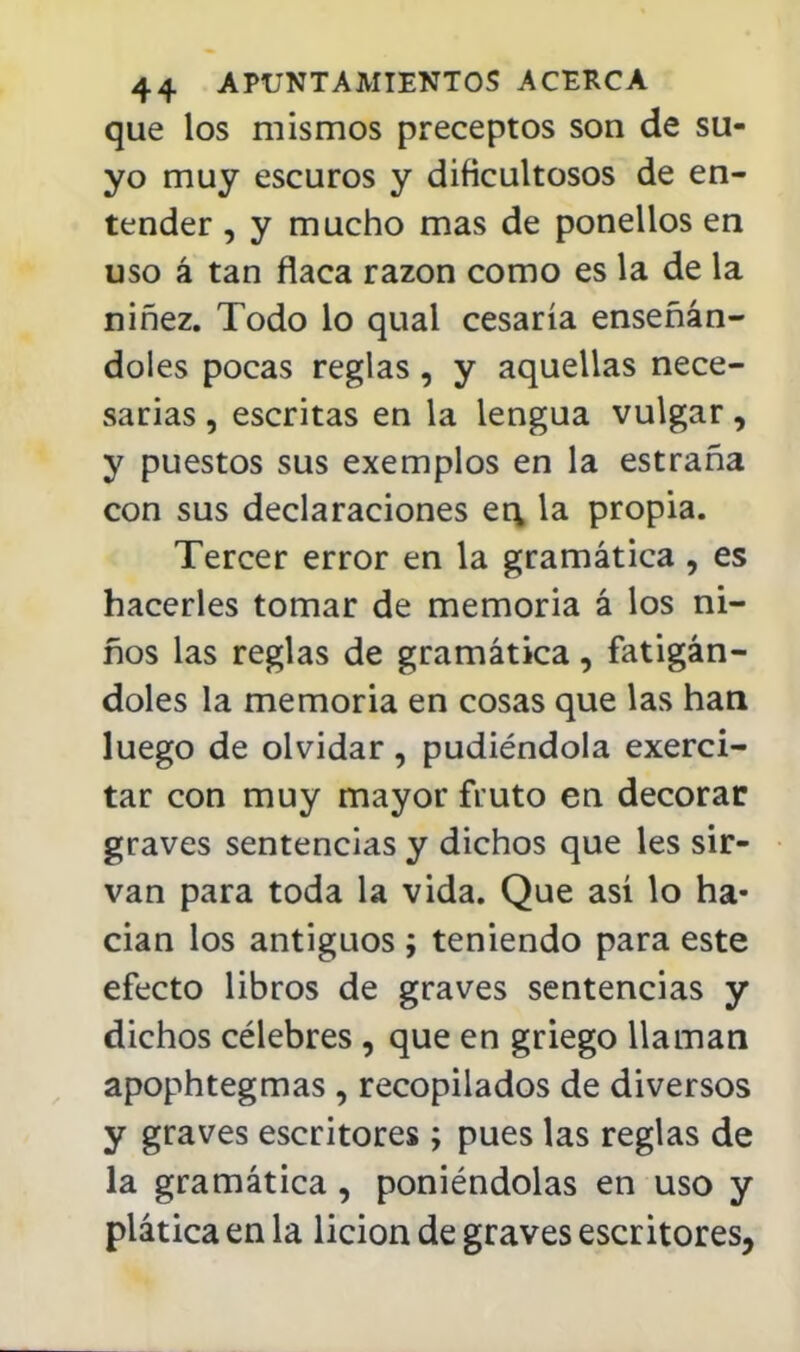 que los mismos preceptos son de su- yo muy escuros y dificultosos de en- tender , y mucho mas de ponellos en uso á tan flaca razón como es la de la niñez. Todo lo qual cesaría enseñán- doles pocas reglas, y aquellas nece- sarias , escritas en la lengua vulgar, y puestos sus exemplos en la estraña con sus declaraciones er\ la propia. Tercer error en la gramática, es hacerles tomar de memoria á los ni- ños las reglas de gramática, fatigán- doles la memoria en cosas que las han luego de olvidar, pudiéndola exerci- tar con muy mayor ñuto en decorar graves sentencias y dichos que les sir- van para toda la vida. Que así lo ha- cían los antiguos ; teniendo para este efecto libros de graves sentencias y dichos célebres , que en griego llaman apophtegmas , recopilados de diversos y graves escritores ; pues las reglas de la gramática, poniéndolas en uso y plática en la lición de graves escritores,