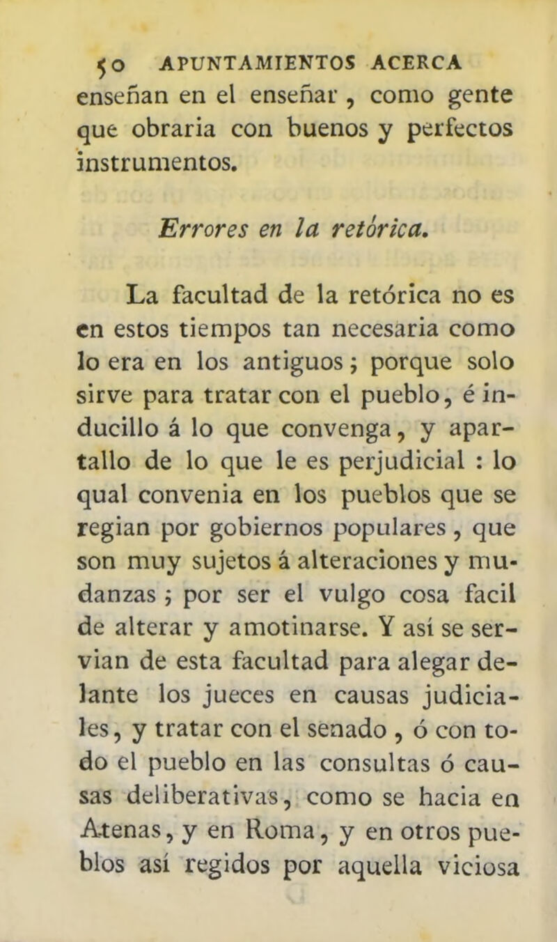 enseñan en el enseñar , como gente que obraría con buenos y perfectos instrumentos. Errores en la retórica. La facultad de la retórica no es en estos tiempos tan necesaria como lo era en los antiguos; porque solo sirve para tratar con el pueblo, é in- ducillo á lo que convenga, y apar- tallo de lo que le es perjudicial : lo qual convenia en los pueblos que se regían por gobiernos populares, que son muy sujetos á alteraciones y mu- danzas ; por ser el vulgo cosa fácil de alterar y amotinarse. Y así se ser- vían de esta facultad para alegar de- lante los jueces en causas judicia- les, y tratar con el senado , ó con to- do el pueblo en las consultas ó cau- sas deliberativas, como se hacia en Atenas, y en Roma, y en otros pue- blos así regidos por aquella viciosa