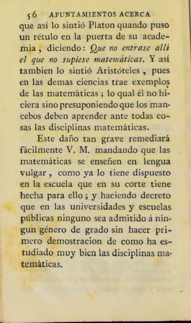 que así lo sintió Platón quando puso un rétulo en la puerta de su acade- mia , diciendo: Que no entrase allí el que no supiese matemáticas. Y así también lo sintió Aristóteles , pues en las demás ciencias trae exemplos de las matemáticas ; lo qual él no hi- ciera sino presuponiendo que los man- cebos deben aprender ante todas co- sas las disciplinas matemáticas. Este daño tan grave remediará fácilmente V. M. mandando que las matemáticas se enseñen en lengua vulgar , como ya lo tiene dispuesto en la escuela que en su corte tiene hecha para ello j y haciendo decreto que en las universidades y escuelas públicas ninguno sea admitido á nin- gún género de grado sin hacer pri- mero demostración de como ha es- tudiado muy bien las disciplinas ma- temáticas.