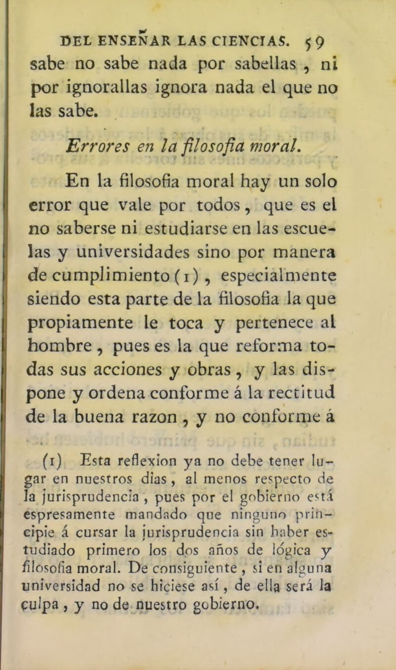 sabe no sabe nada por sabellas , ni por ignorallas ignora nada el que no las sabe. Errores en la filoso fia moral. ■ ■ En la filosofía moral hay un solo error que vale por todos, que es el no saberse ni estudiarse en las escue- las y universidades sino por manera de cumplimiento (1) , especialmente siendo esta parte de la filosofía la que propiamente le toca y pertenece al hombre , pues es la que reforma to- das sus acciones y obras, y las dis- pone y ordena conforme á la rectitud de la buena razón , y no conforme á (1) Esta reflexión ya no debe tener lu- gar en nuestros días, al menos respecto de la jurisprudencia , pues por el gobierno está espresamente mandado que ninguno prin- cipie á cursar la jurisprudencia sin haber es- tudiado primero los dos años de lógica y filosofía moral. De consiguiente , si en alguna universidad no se hiciese así, de ella será la culpa , y no de nuestro gobierno.