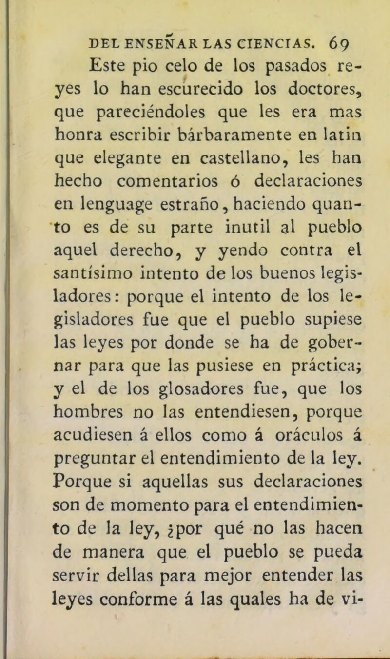 Este pió celo de los pasados re- yes lo han escurecido los doctores, que pareciéndoles que les era mas honra escribir bárbaramente en latín que elegante en castellano, les han hecho comentarios ó declaraciones en lenguage estraño, haciendo quan- to es de su parte inútil al pueblo aquel derecho, y yendo contra el santísimo intento de los buenos legis- ladores: porque el intento de los le- gisladores fue que el pueblo supiese las leyes por donde se ha de gober- nar para que las pusiese en práctica; y el de los glosadores fue, que los hombres no las entendiesen, porque acudiesen á ellos como á oráculos á preguntar el entendimiento de la ley. Porque si aquellas sus declaraciones son de momento para el entendimien- to de la ley, ¿por qué no las hacen de manera que el pueblo se pueda servir dellas para mejor entender las leyes conforme á las quales ha de vi-