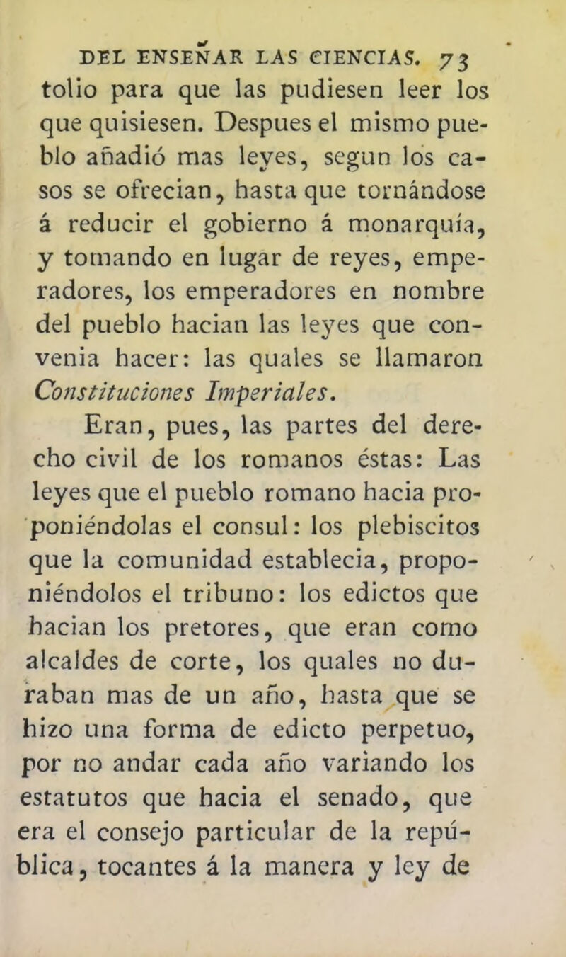 tolio para que las pudiesen leer los que quisiesen. Después el mismo pue- blo añadió mas leyes, según los ca- sos se ofrecian, hasta que tornándose á reducir el gobierno á monarquía, y tomando en lugar de reyes, empe- radores, los emperadores en nombre del pueblo hacian las leyes que con- venia hacer: las quales se llamaron Constituciones Imperiales, Eran, pues, las partes del dere- cho civil de los romanos éstas: Las leyes que el pueblo romano hacia pro- poniéndolas el cónsul: los plebiscitos que la comunidad establecia, propo- niéndolos el tribuno: los edictos que hacian los pretores, que eran corno alcaldes de corte, los quales no du- raban mas de un año, hasta que se hizo una forma de edicto perpetuo, por no andar cada año variando los estatutos que hacia el senado, que era el consejo particular de la repú- blica , tocantes á la manera y ley de