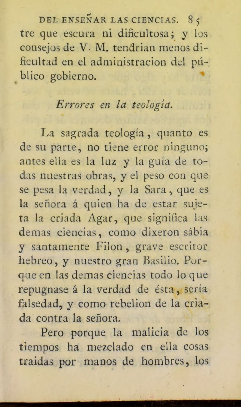 tre que escura ni dificultosa; y los consejos de V- M. tendrían menos di- ficultad en el administración del pu- blico gobierno. Errores en la teología. La sagrada teología , quanto es de su parte, no tiene error ninguno; antes ella es la luz y la guía de to- das nuestras obras, y el peso con que se pesa la verdad, y la Sara, que es la señora á quien ha de estar suje- ta la criada Agar, que significa ias demás ciencias, como dixeron sabia y santamente Filón, grave escritor hebreo, y nuestro gran Basilio. Por- que en las demás ciencias todo lo que repugnase á la verdad de ésta, sería falsedad, v como rebelión de la cria- da contra la señora. Pero porque la malicia de los tiempos ha mezclado en ella cosas traidas por manos de hombres, los