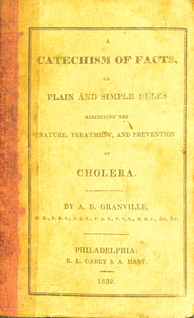 ') CATECHISM OF FACTS, PLAIN AND SIMPLE KPLES RESPECTING THE -‘5 NATURE, TREATME'S'T, AND PREVENTION CHOLERA. BY A. B. GRANVILLE, n. d., f. n. b., r. i. s., r. a. s., f. o, s., m. r. r., &c. &c. PHILADELPHIA: E. L. CAREY & A. HART. 1832. I