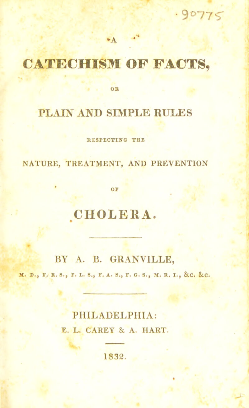 •9°77S *A CATECHISM OF FACTS, PLAIN AND SIMPLE RULES RESPECTING THE NATURE, TREATMENT, AND PREVENTION CHOLERA. BY A. B. GRANVILLE, M. D., F. R. S., F. L. 8., F. A. S., F. O. S., M. R. I., &.C. &C. PHILADELPHIA: E. L. CAREY &. A. HART. 1832.