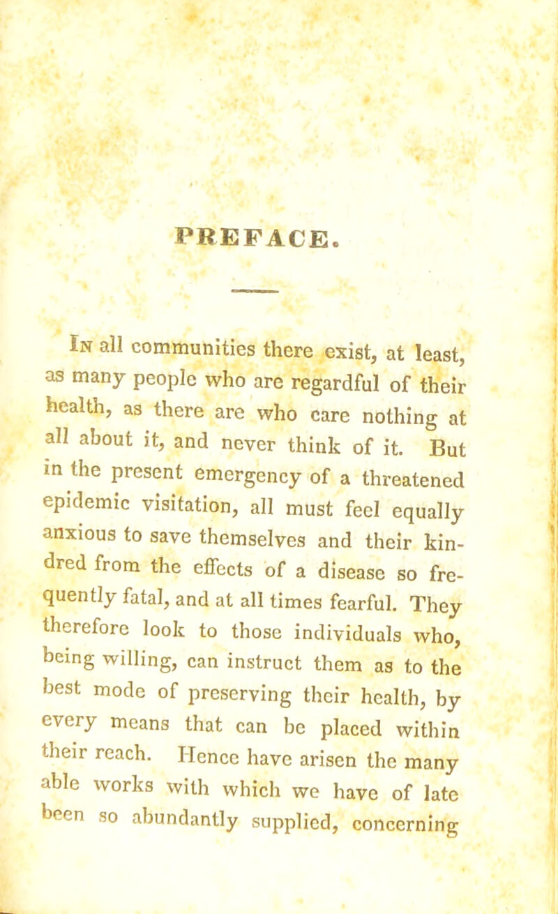 PREFACE. In all communities there exist, at least, as many people who are regardful of their health, as there are who care nothing at all about it, and never think of it. But m the present emergency of a threatened epidemic visitation, all must feel equally anxious to save themselves and their kin- dred from the effects of a disease so fre- quently fatal, and at all times fearful. They therefore look to those individuals who, being willing, can instruct them as to the best mode of preserving their health, by every means that can be placed within their reach. Hence have arisen the many able works with which we have of late been so abundantly supplied, concerning