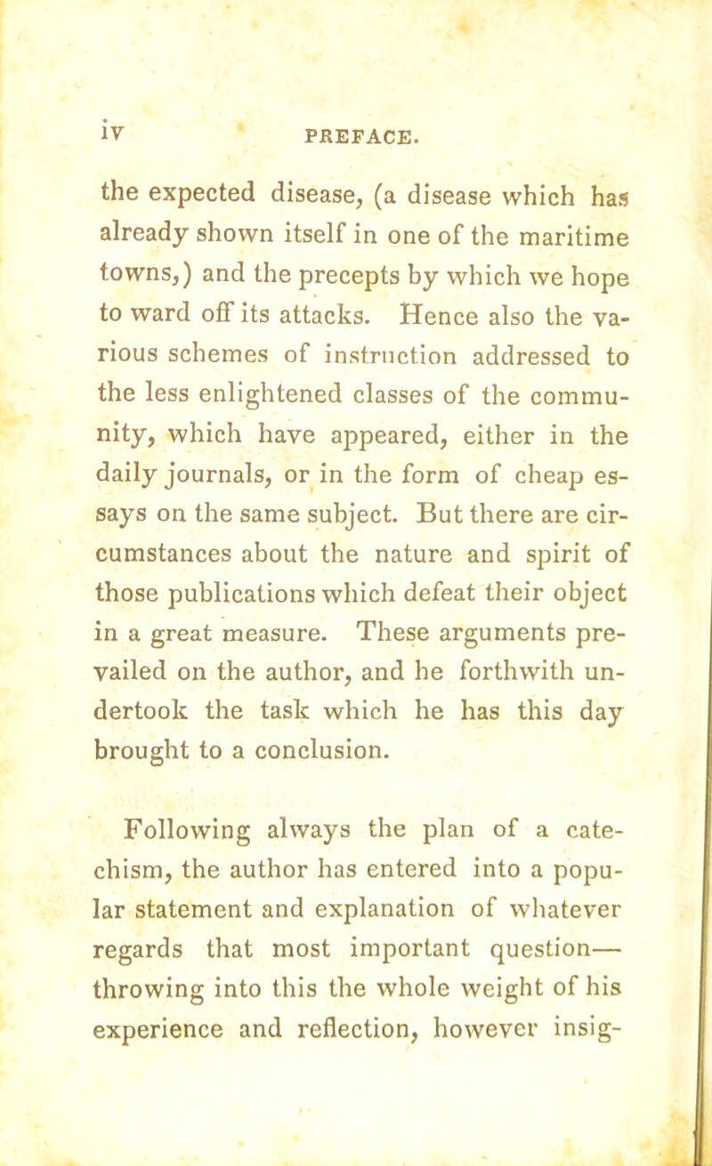 the expected disease, (a disease which has already shown itself in one of the maritime towns,) and the precepts by which we hope to ward off its attacks. Hence also the va- rious schemes of instruction addressed to the less enlightened classes of the commu- nity, which have appeared, either in the daily journals, or in the form of cheap es- says on the same subject. But there are cir- cumstances about the nature and spirit of those publications which defeat their object in a great measure. These arguments pre- vailed on the author, and he forthwith un- dertook the task which he has this day brought to a conclusion. Following always the plan of a cate- chism, the author has entered into a popu- lar statement and explanation of whatever regards that most important question— throwing into this the whole weight of his experience and reflection, however insig-