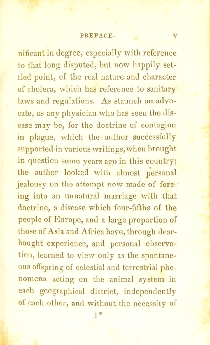 nificant in degree, especially with reference to that long disputed, but now happily set- tled point, of the real nature and character of cholera, which has reference to sanitary laws and regulations. As staunch an advo- cate, as any physician who has seen the dis- ease may be, for the doctrine of contagion in plague, which the author successfully supported in various writings,when brought in question some years ago in this country; the author looked with almost personal jealousy on the attempt now made of forc- ing into an unnatural marriage with that doctrine, a disease which four-fifths of the people of Europe, and a large proportion of those of Asia and Africa have, through dear- bought experience, and personal observa- tion, learned to view only as the spontane- ous offspring of celestial and terrestrial phe- nomena acting on the animal system in each geographical district, independently of each other, and without the necessity of 1*