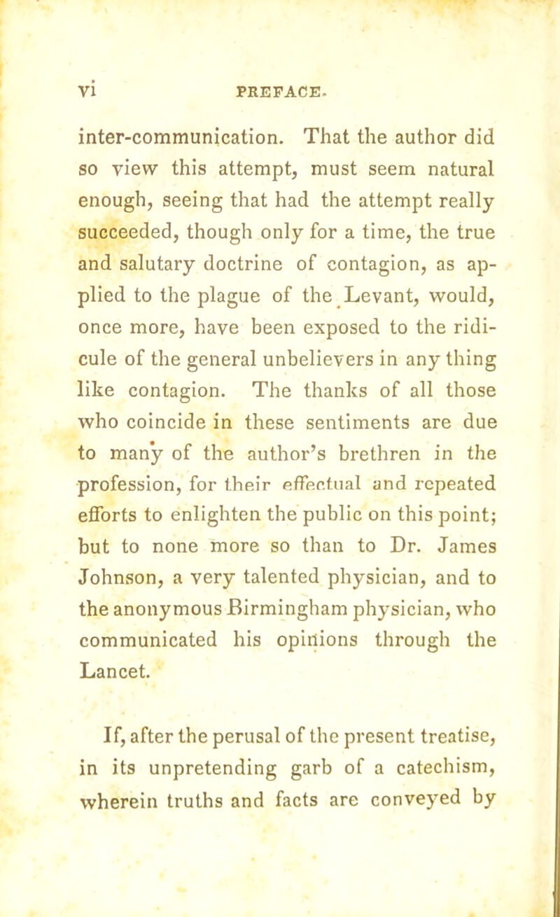 inter-communication. That the author did so view this attempt, must seem natural enough, seeing that had the attempt really succeeded, though only for a time, the true and salutary doctrine of contagion, as ap- plied to the plague of the Levant, would, once more, have been exposed to the ridi- cule of the general unbelievers in anything like contagion. The thanks of all those who coincide in these sentiments are due to many of the author’s brethren in the profession, for their effectual and repeated efforts to enlighten the public on this point; but to none more so than to Dr. James Johnson, a very talented physician, and to the anonymous Birmingham physician, who communicated his opinions through the Lancet. If, after the perusal of the present treatise, in its unpretending garb of a catechism, wherein truths and facts are conveyed by