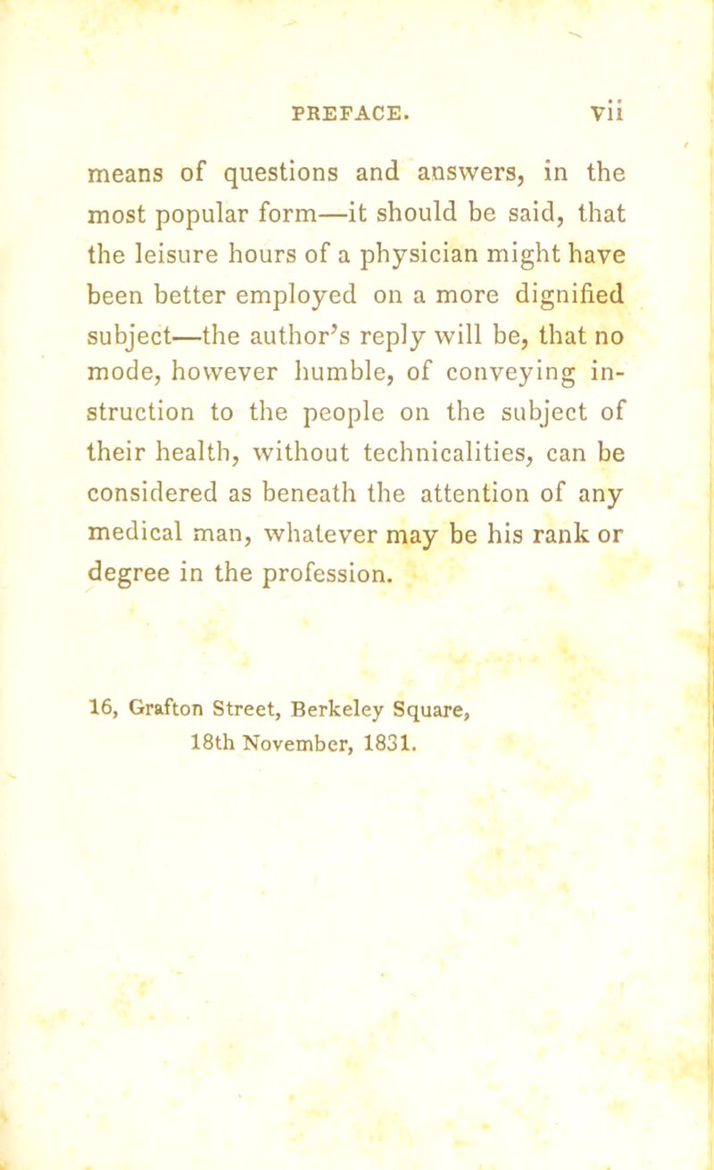 means of questions and answers, in the most popular form—it should be said, that the leisure hours of a physician might have been better employed on a more dignified subject—the author’s reply will be, that no mode, however humble, of conveying in- struction to the people on the subject of their health, without technicalities, can be considered as beneath the attention of any medical man, whatever may be his rank or degree in the profession. 16, Grafton Street, Berkeley Square, 18th November, 1831.