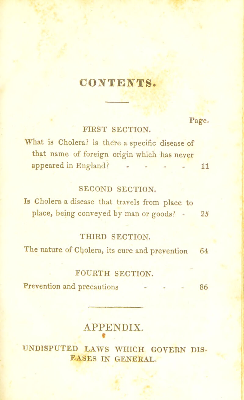 CONTEXTS Page, FIRST SECTION. What is Cholera? is there a specific disease of that name of foreign origin which has never appeared in England? 11 SECOND SECTION. Is Cholera a disease that travels from place to place, being conveyed by man or goods? - 25 THIRD SECTION. The nature of Cholera, its cure and prevention 64 FOURTH SECTION. Prevention and precautions 86 APPENDIX. UNDISPUTED LAWS WHICH GOVERN DIS- EASES IN GENERAL.