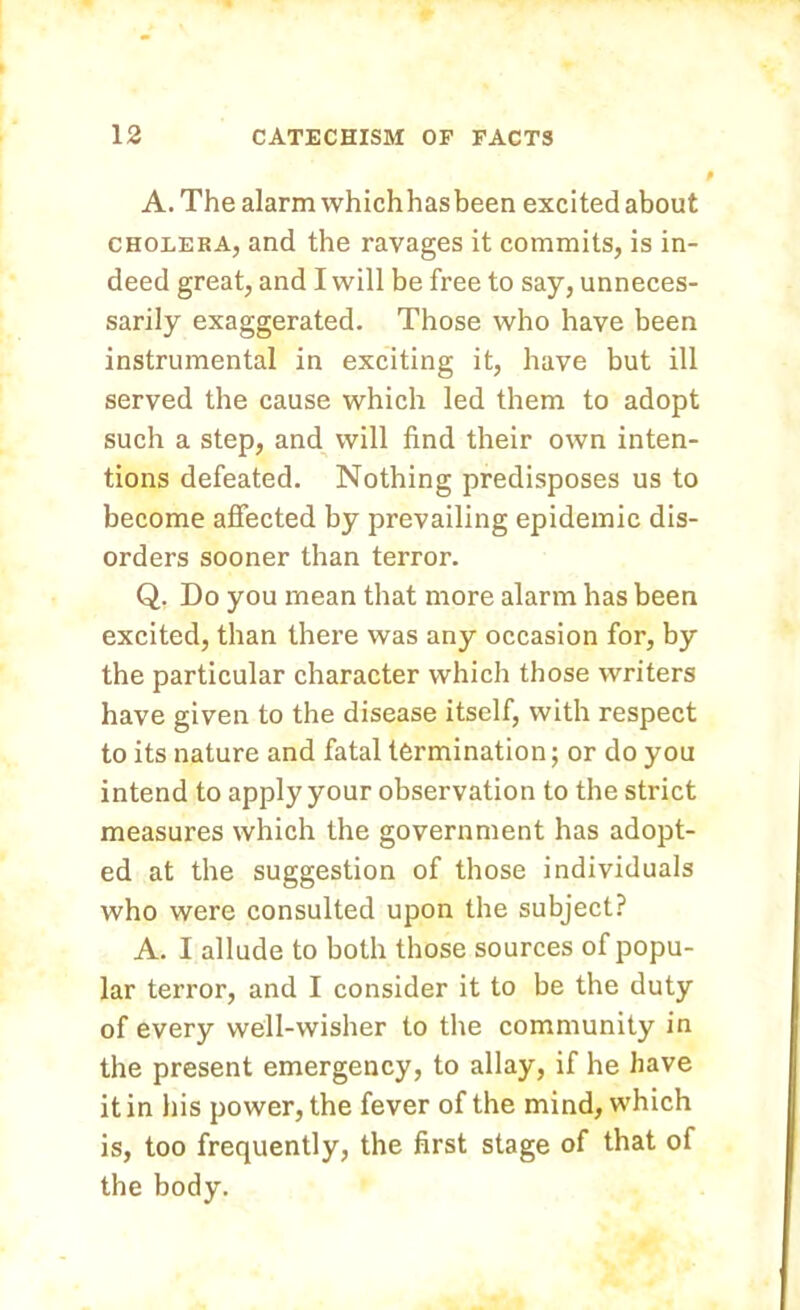 A. The alarm whichhasbeen excited about cholera, and the ravages it commits, is in- deed great, and I will be free to say, unneces- sarily exaggerated. Those who have been instrumental in exciting it, have but ill served the cause which led them to adopt such a step, and will find their own inten- tions defeated. Nothing predisposes us to become affected by prevailing epidemic dis- orders sooner than terror. Q. Do you mean that more alarm has been excited, than there was any occasion for, by the particular character which those writers have given to the disease itself, with respect to its nature and fatal termination; or do you intend to apply your observation to the strict measures which the government has adopt- ed at the suggestion of those individuals who were consulted upon the subject? A. I allude to both those sources of popu- lar terror, and I consider it to be the duty of every well-wisher to the community in the present emergency, to allay, if he have it in his power, the fever of the mind, which is, too frequently, the first stage of that of the body.