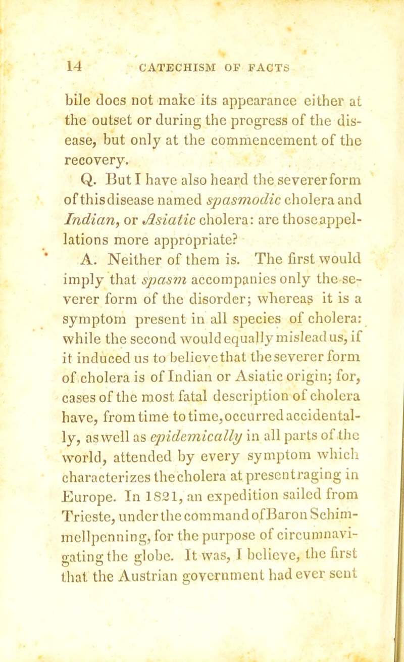 bile does not make its appearance either at the outset or during the progress of the dis- ease, but only at the commencement of the recovery. Q. But I have also heard the severerform of this disease named spasmodic cholera and Indian, or Asiatic cholera: are those appel- lations more appropriate? A. Neither of them is. The first would imply that spasm accompanies only the se- verer form of the disorder; whereas it is a symptom present in all species of cholera: while the second would equally mislead us, if it induced us to believe that the severer form of cholera is of Indian or Asiatic origin; for, cases of the most fatal description of cholera have, from time to time,occurred accidental- ly, as well as epidemically in all parts of the world, attended by every symptom which characterizes thecholera at presentraging in Europe. In 1S21, an expedition sailed from Trieste, under the command ofBaronSchim- mellpcnning, for the purpose of circumnavi- gating the globe. It was, I believe, the first that the Austrian government had ever sent