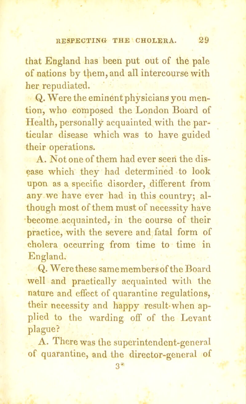 that England has been put out of the pale of nations by them, and all intercourse with her repudiated. Q. Were the eminent physicians you men- tion, who composed the London Board of Health, personally acquainted with the par- ticular disease which was to have guided their operations. A. Not one of them had ever seen the dis- ease which they had determined to look upon as a specific disorder, different from any we have ever had in this country; al- though most of them must of necessity have become acquainted, in the oourse of their practice, with the severe and fatal form of cholera occurring from time to time in England. Q. Were these same members of the Board well and practically acquainted with the nature and effect of quarantine regulations, their necessity and happy result-when ap- plied to the warding off of the Levant plague? A. There was the superintendent-general of quarantine, and the director-general of 3*