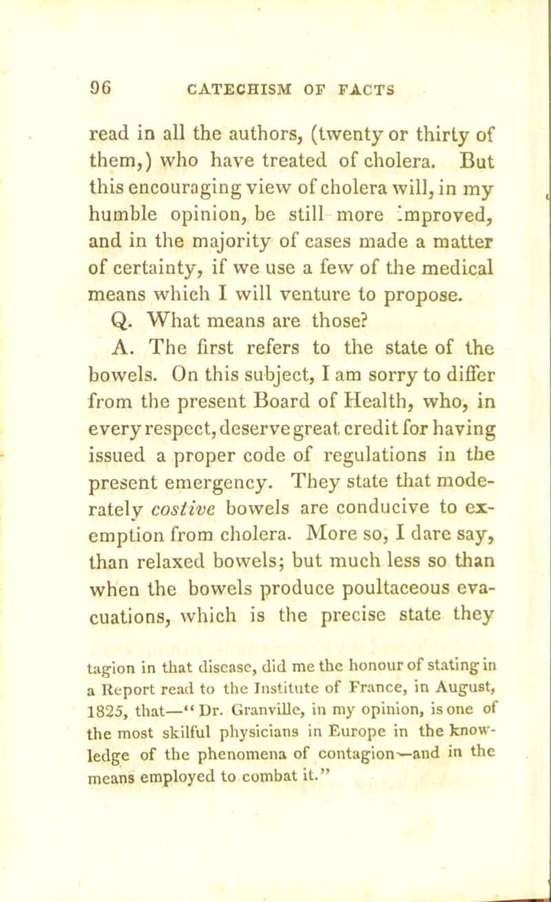 read in all the authors, (twenty or thirty of them,) who have treated of cholera. But this encouraging view of cholera will, in my humble opinion, be still more improved, and in the majority of cases made a matter of certainty, if we use a few of the medical means which I will venture to propose. Q. What means are those? A. The first refers to the state of the bowels. On this subject, I am sorry to differ from the present Board of Health, who, in every respect, deserve great credit for having issued a proper code of regulations in the present emergency. They state that mode- rately costive bowels are conducive to ex- emption from cholera. More so, I dare say, than relaxed bowels; but much less so than when the bowels produce poultaceous eva- cuations, which is the precise state they tagion in that disease, did me the honour of stating in a Report read to the Institute of France, in August, 1825, that—“Dr. Granville, in my opinion, is one of the most skilful physicians in Europe in the know- ledge of the phenomena of contagion^—and in the means employed to combat it.”