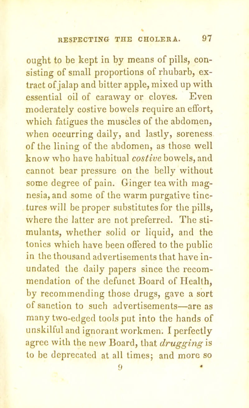 ought to be kept in by means of pills, con- sisting of small proportions of rhubarb, ex- tract of jalap and bitter apple, mixed up with essential oil of caraway or cloves. Even moderately costive bowels require an effort, which fatigues the muscles of the abdomen, when occurring daily, and lastly, soreness of the lining of the abdomen, as those well know who have habitual costive bowels, and cannot bear pressure on the belly without some degree of pain. Ginger tea with mag- nesia, and some of the warm purgative tinc- tures will be proper substitutes for the pills, where the latter are not preferred. The sti- mulants, whether solid or liquid, and the tonics which have been offered to the public in the thousand advertisements that have in- undated the daily papers since the recom- mendation of the defunct Board of Health, by recommending those drugs, gave a sort of sanction to such advertisements—are as many two-edged tools put into the hands of unskilful and ignorant workmen. I perfectly agree with the new Board, that drugging is to be deprecated at all times; and more so 9
