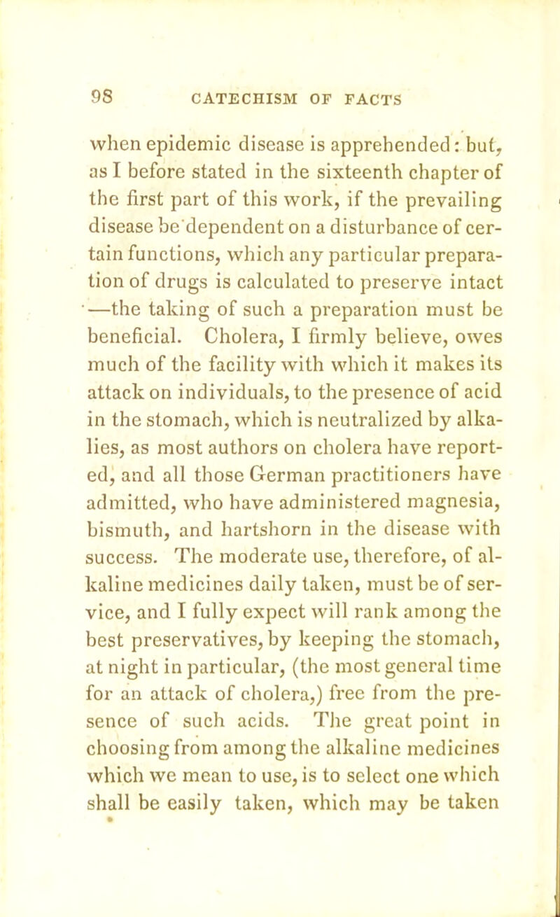 when epidemic disease is apprehended: but, as I before stated in the sixteenth chapter of the first part of this work, if the prevailing disease be'dependent on a disturbance of cer- tain functions, which any particular prepara- tion of drugs is calculated to preserve intact —the taking of such a preparation must be beneficial. Cholera, I firmly believe, owes much of the facility with which it makes its attack on individuals, to the presence of acid in the stomach, which is neutralized by alka- lies, as most authors on cholera have report- ed, and all those German practitioners have admitted, who have administered magnesia, bismuth, and hartshorn in the disease with success. The moderate use, therefore, of al- kaline medicines daily taken, must be of ser- vice, and I fully expect will rank among the best preservatives, by keeping the stomach, at night in particular, (the most general time for an attack of cholera,) free from the pre- sence of such acids. The great point in choosing from among the alkaline medicines which we mean to use, is to select one which shall be easily taken, which may be taken