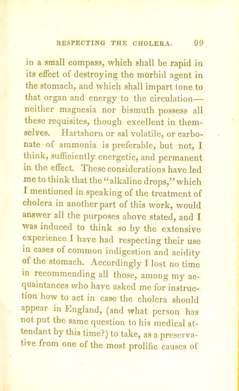 in a small compass, which shall be rapid in its effect of destroying the morbid agent in the stomach, and which shall impart tone to that organ and energy to the circulation— neither magnesia nor bismuth possess all these requisites, though excellent in them- selves. Hartshorn or sal volatile, or carbo- nate of ammonia is preferable, but not, I think, sufficiently energetic, and permanent in the effect. These considerations have led me to think that the11 alkaline drops,” which I mentioned in speaking of the treatment of cholera in another part of this work, would answer all the purposes above stated, and I was induced to think so by the extensive experience I have had respecting their use in cases of common indigestion and acidity of the stomach. Accordingly I lost no time in recommending all those, among my ac- quaintances who have asked me for instruc- tion how to act in case the cholera should appear in England, (and what person has not put the same question to his medical at- tendant by this time?) to take, as a preserva- tive from one of the most prolific causes of