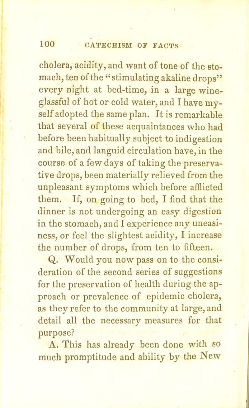 cholera, acidity, and want of tone of the sto- mach, ten of the “stimulating akaline drops” every night at bed-time, in a large wine- glassful of hot or cold water, and I have my- self adopted the same plan. It is remarkable that several of these acquaintances who had before been habitually subject to indigestion and bile, and languid circulation have, in the course of a few days of taking the preserva- tive drops, been materially relieved from the unpleasant symptoms which before afflicted them. If, on going to bed, I find that the dinner is not undergoing an easy digestion in the stomach, and I experience any uneasi- ness, or feel the slightest acidity, I increase the number of drops, from ten to fifteen. Q. Would you now pass on to the consi- deration of the second series of suggestions for the preservation of health during the ap- proach or prevalence of epidemic cholera, as they refer to the community at large, and detail all the necessary measures for that purpose? A. This has already been done with so much promptitude and ability by the New