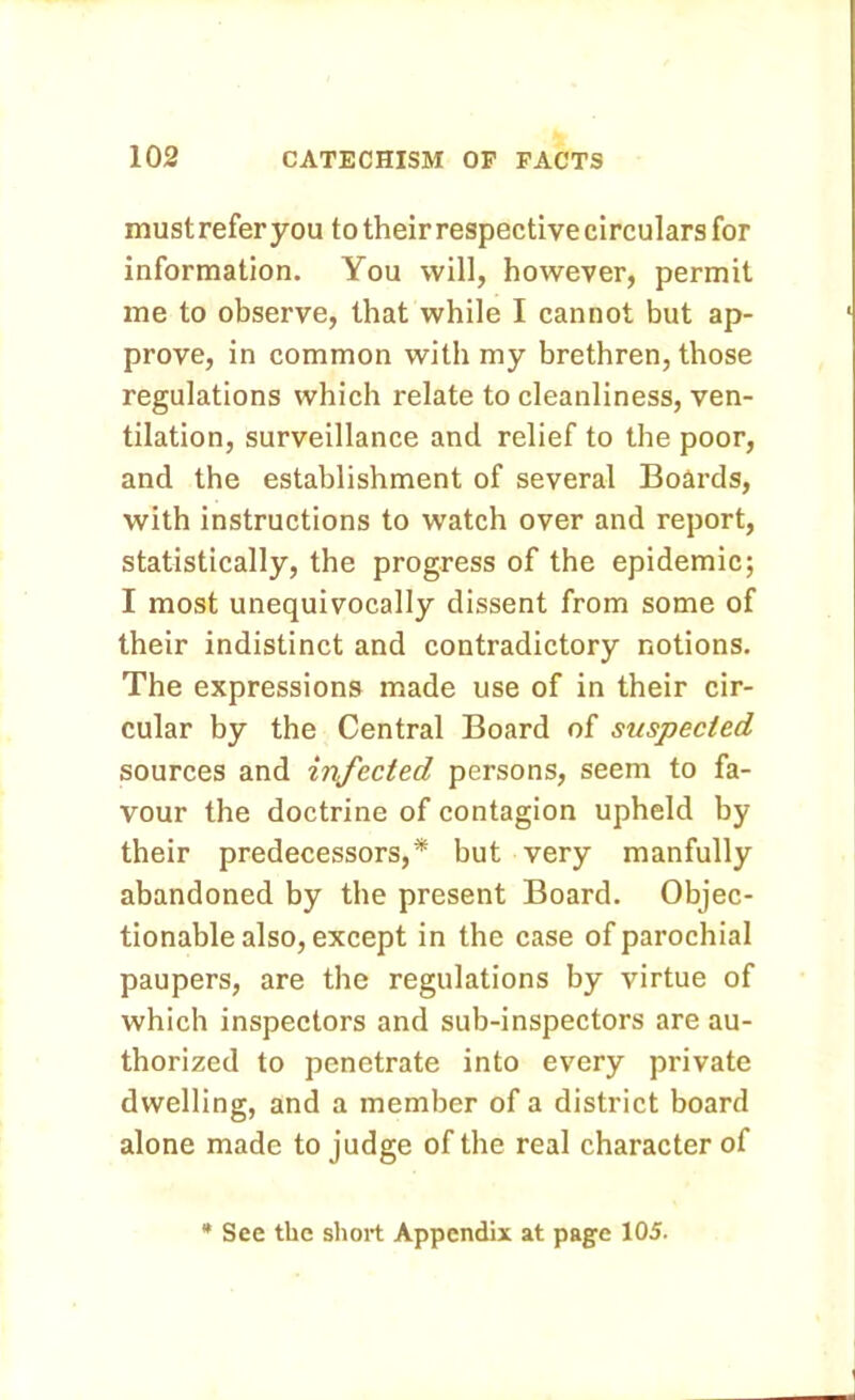 must refer you to their respective circulars for information. You will, however, permit me to observe, that while I cannot but ap- prove, in common with my brethren, those regulations which relate to cleanliness, ven- tilation, surveillance and relief to the poor, and the establishment of several Boards, with instructions to watch over and report, statistically, the progress of the epidemic; I most unequivocally dissent from some of their indistinct and contradictory notions. The expressions made use of in their cir- cular by the Central Board of suspected sources and infected persons, seem to fa- vour the doctrine of contagion upheld by their predecessors,* but very manfully abandoned by the present Board. Objec- tionable also, except in the case of parochial paupers, are the regulations by virtue of which inspectors and sub-inspectors are au- thorized to penetrate into every private dwelling, and a member of a district board alone made to judge of the real character of See the short Appendix at page 105.