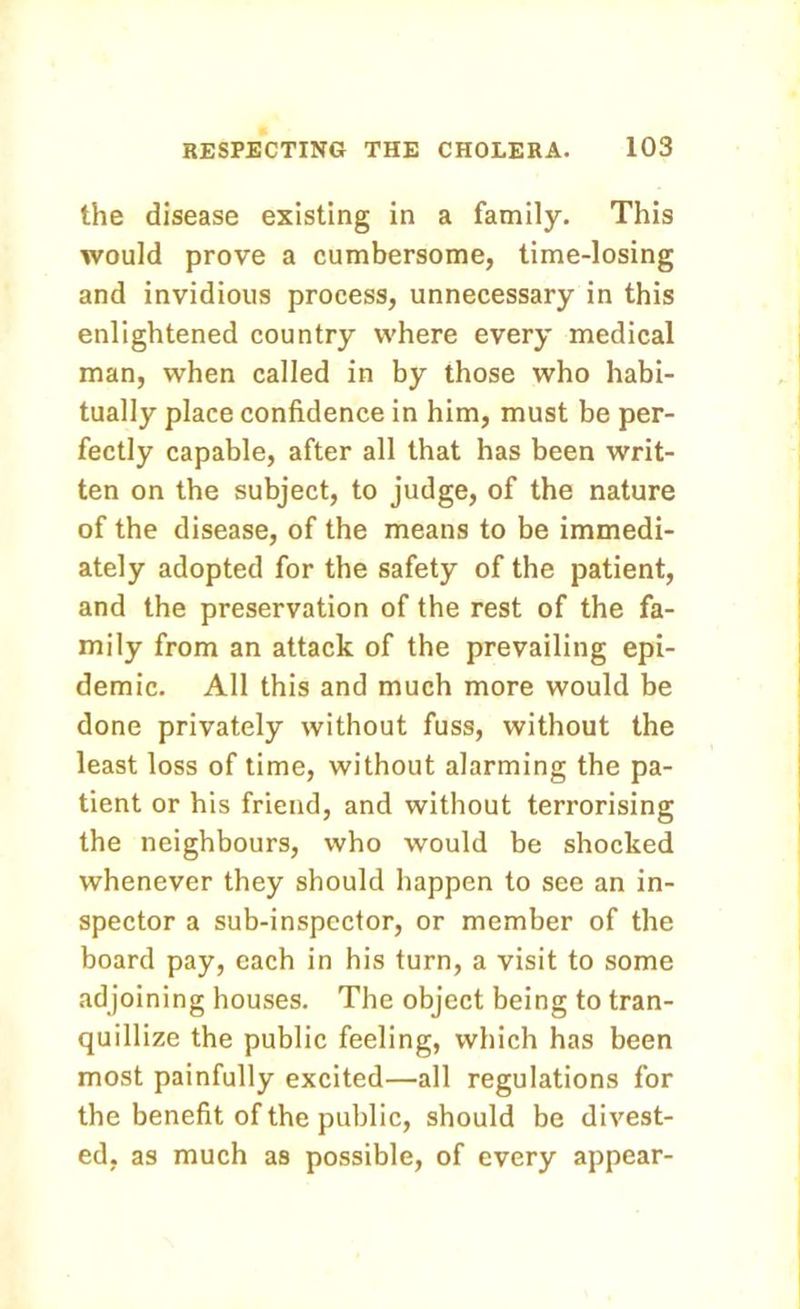 the disease existing in a family. This would prove a cumbersome, time-losing and invidious process, unnecessary in this enlightened country where every medical man, when called in by those who habi- tually place confidence in him, must be per- fectly capable, after all that has been writ- ten on the subject, to judge, of the nature of the disease, of the means to be immedi- ately adopted for the safety of the patient, and the preservation of the rest of the fa- mily from an attack of the prevailing epi- demic. All this and much more would be done privately without fuss, without the least loss of time, without alarming the pa- tient or his friend, and without terrorising the neighbours, who would be shocked whenever they should happen to see an in- spector a sub-inspector, or member of the board pay, each in his turn, a visit to some adjoining houses. The object being to tran- quillize the public feeling, which has been most painfully excited—all regulations for the benefit of the public, should be divest- ed, as much as possible, of every appear-