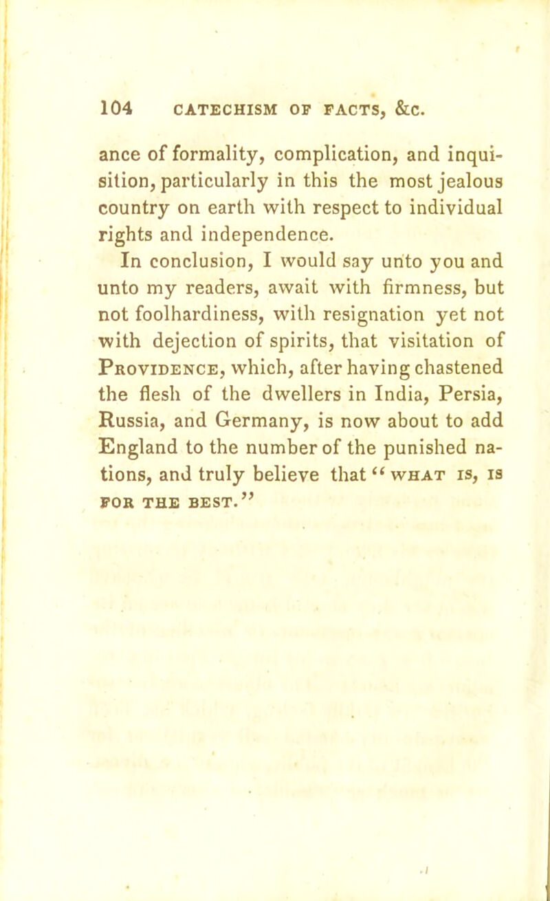ance of formality, complication, and inqui- sition, particularly in this the most jealous country on earth with respect to individual rights and independence. In conclusion, I would say unto you and unto my readers, await with firmness, but not foolhardiness, with resignation yet not with dejection of spirits, that visitation of Providence, which, after having chastened the flesh of the dwellers in India, Persia, Russia, and Germany, is now about to add England to the number of the punished na- tions, and truly believe that “ what is, is FOR THE BEST.” I
