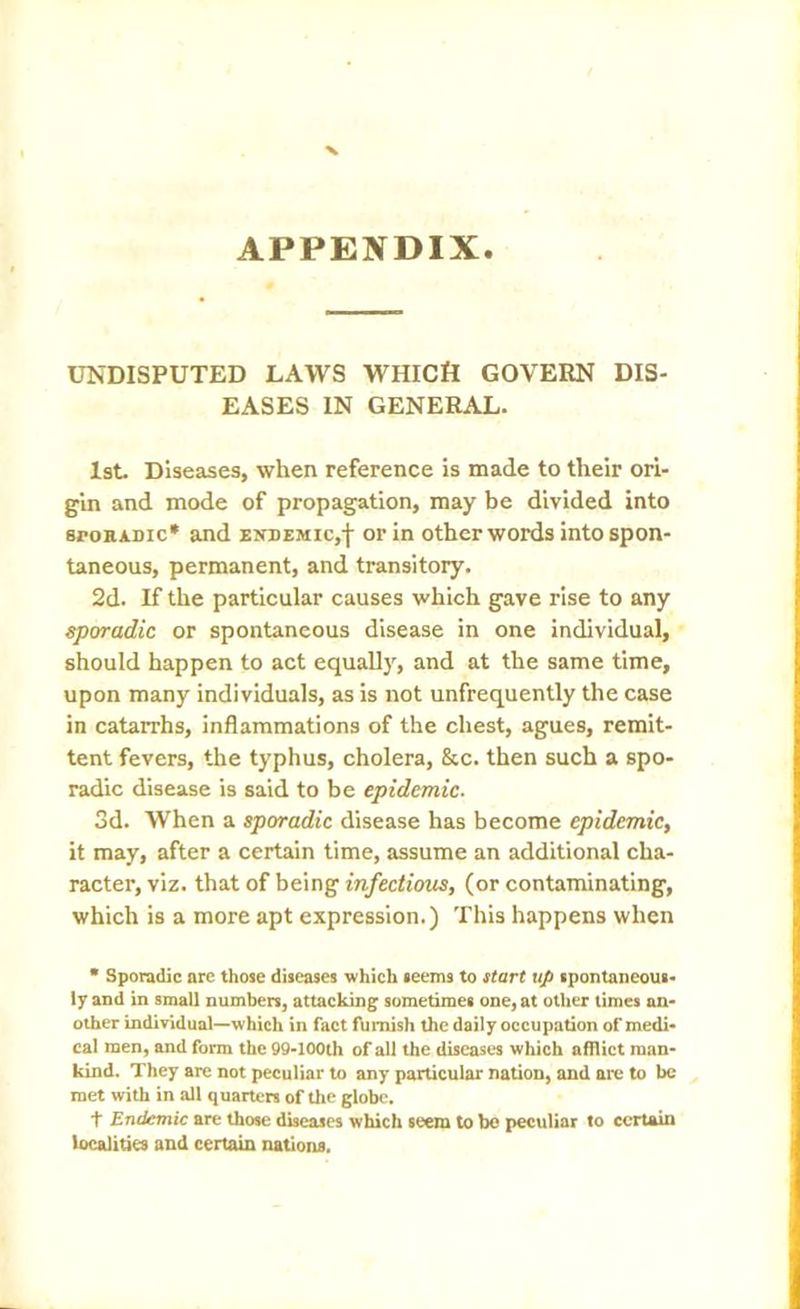 APPENDIX UNDISPUTED LAWS WHICH GOVERN DIS- EASES IN GENERAL. 1st. Diseases, when reference is made to their ori- gin and mode of propagation, may be divided into sporadic* and endemic,f or in other words into spon- taneous, permanent, and transitory. 2d. If the particular causes which gave rise to any sporadic or spontaneous disease in one individual, should happen to act equally, and at the same time, upon many individuals, as is not unfrequently the case in catarrhs, inflammations of the chest, agues, remit- tent fevers, the typhus, cholera, &c. then such a spo- radic disease is said to be epidemic. 3d. When a sporadic disease has become epidemic, it may, after a certain time, assume an additional cha- racter, viz. that of being infectious, (or contaminating, which is a more apt expression.) This happens when * Sporadic are those diseases which seems to start up spontaneous- ly and in small numbers, attacking sometimes one, at other times an- other individual—which in fact furnish the daily occupation of medi- cal men, and form the 99-100th of all the diseases which afflict man- kind. They are not peculiar to any particular nation, and are to be met with in all quarters of the globe. t Endemic are those diseases which seem to be peculiar to certain localities and certain nations.