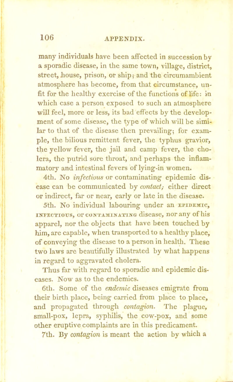 many individuals have been affected in succession by a sporadic disease, in the same town, village, district, street, house, prison, or ship,- and the circumambient atmosphere has become, from that circumstance, un- fit for the healthy exercise of the functions of life: in which case a person exposed to such an atmosphere will feel, more or less, its bad effects by the develop- ment of some disease, the type of which will be simi- lar to that of the disease then prevailing; for exam- ple, the bilious remittent fever, the typhus gravior, the yellow fever, the jail and camp fever, the cho- lera, the putrid sore throat, and perhaps the inflam- matory and intestinal fevers of lying-in women. 4th. No infectious or contaminating epidemic dis- ease can be communicated by contact; either direct or indirect, far or near, early or late in the disease. 5th. No individual labouring under an epidemic, infectious, or contaminating disease, nor any of his apparel, nor the objects that have been touched by him, are capable, when transported to a healthy place, of conveying the disease to a person in health. These two laws are beautifully illustrated by what happens in regard to aggravated cholera. Thus far with regard to sporadic and epidemic dis- eases. Now as to the endemics. 6tli. Some of the endemic diseases emigrate from their birth place, being carried from place to place, and propagated through contagion. The plague, small-pox, lepra, syphilis, the cow-pox, and some other eruptive complaints are in this predicament. 7th. By contagion is meant the action by which a