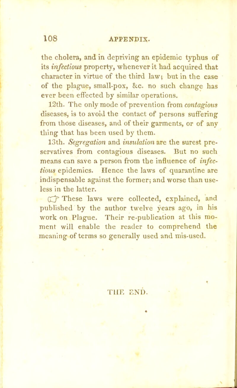 the cholera, and in depriving an epidemic typhus of its infectious property, whenever it had acquired that character in virtue of the third law; but in the case of the plague, small-pox, kc. no such change has ever been effected by similar operations. 12th. The only mode of prevention from contagious diseases, is to avoid the contact of persons suffering from those diseases, and of their garments, or of any thing that has been used by them. 13th. Segregation and insulation are the surest pre- servatives from contagious diseases. But no such means can save a person from the influence of infec- tious epidemics. Hence the laws of quarantine are indispensable against the former; and worse than use- less in the latter. GHz’ These laws were collected, explained, and published by the author twelve years ago, in his work on Plague. Their re-publication at this mo- ment will enable the reader to comprehend the meaning of terms so generally used and mis-used. THE END.