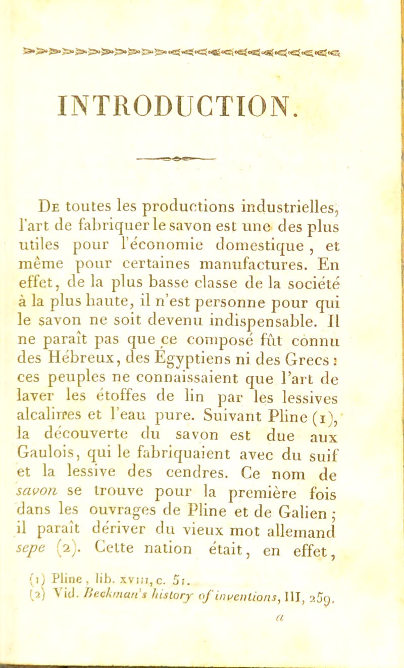 INTRODUCTION. De toutes les productions industrielles, l’art de fabriquer le savon est une des plus utiles pour l’économie domestique , et même pour certaines manufactures. En effet, de la plus basse classe de la société à la plus haute, il n’est personne pour qui le savon ne soit devenu indispensable. Il ne paraît pas que ce composé fût connu des Hébreux, des Égyptiens ni des Grecs j ces peuples ne connaissaient que l’art de laver les étoffes de lin par les lessives alcaliires et l’eau pure. Suivant Pline (i), la découverte du savon est due aux Gaulois, qui le fabriquaient avec du suif et la lessive des cendres. Ce nom de savon se trouve pour la première fois dans les ouvrages de Pline et de Galien ,• il paraît dériver du vieux mot allemand sepe (2). Celte nation était, en effet, (1) Pline , lil). xvi:i, c. 5;. [2) \ id. Ilecktitatt s Jnslory of iiwcnlioiis, III, a