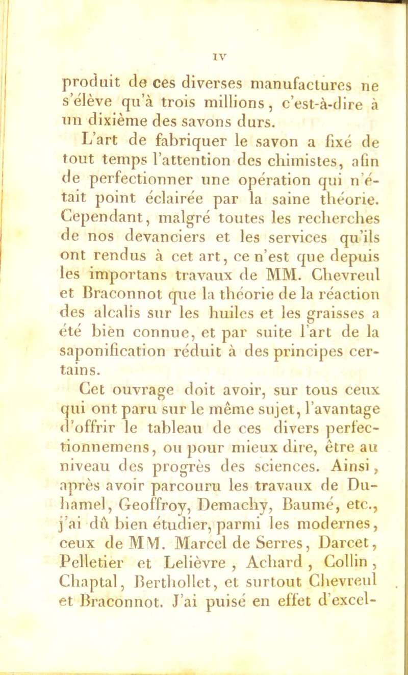 produit de ces diverses manufactures ne s’élève qu’à trois millions, c’est-à-dire à nn dixième des savons durs. L’art de fabriquer le savon a fixé de tout temps l’attention des chimistes, afin de perfectionner une opération qui n’é- tait point éclairée par la saine théorie. Cependant, malgré toutes les recherches de nos devanciers et les services qu’ils ont rendus à cet art, ce n’est que depuis les importans travaux de MM. Chevreul et Braconnot que la théorie de la réaction des alcalis sur les huiles et les graisses a été bien connue, et par suite l’art de la saponification réduit à des principes cer- tains. Cet ouvrage doit avoir, sur tous ceux qui ont paru sur le même sujet, l’avantage d’offrir le tableau de ces divers perfec- tionnemens, ou jiour mieux dire, être au niveau des progrès des sciences. Ainsi, après avoir parcouru les travaux de Du- hamel, Geoffroy, Demachy, Baumé, etc., j’ai dû bien étudier, parmi les modernes, ceux de MM. Marcel de Serres, Darcet, Pelletier et Lelièvre , Achard , Collin , Chaptal, Berthollet, et surtout Chevreul et Braconnot. J’ai puisé en effet d’excel-