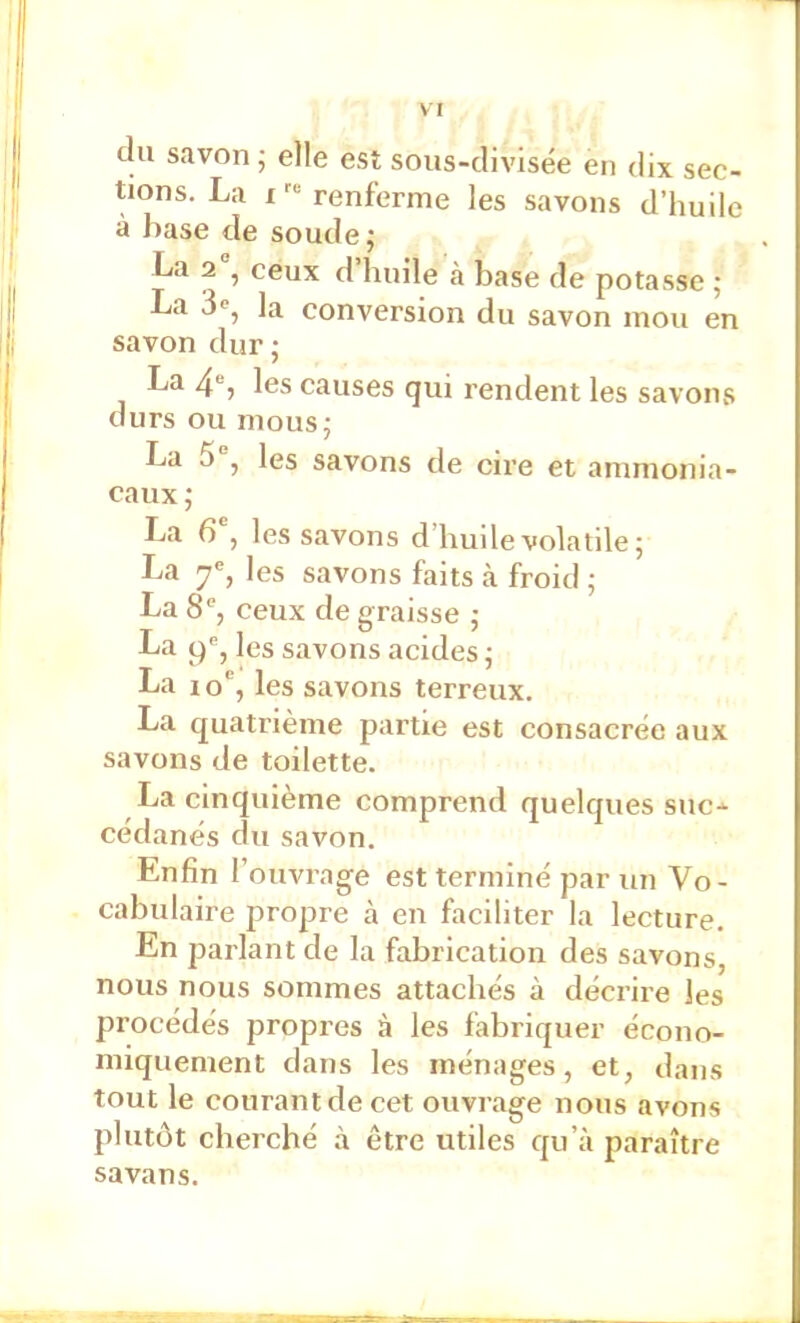 clu savon -, elle est sous-clivisée en dix sec- tions. La I renferme les savons d’huile à base de soude; La 2 , ceux d huile à base de potasse ; La 3«, la conversion du savon mou en savon dur ; La 4®, les causes qui rendent les savoius durs ou mous; La 5 , les savons de cire et ammonia- caux ; La 6 , les savons d’huile volatile; La 7% les savons faits à froid ; La 8®, ceux de graisse ; La (^®, les savons acides ; La 1 o”, les savons terreux. La quatrième partie est consacrée aux savons de toilette. La cinquième comprend quelques suc- cédanés du savon. Enfin l’ouvrage est terminé par un Vo- cabulaire propre à. en faciliter la lecture. En parlant de la fabrication des savons, nous nous sommes attachés à décrire les procédés propres à les fabriquer écono- miquement dans les ménages, et, dans tout le courant de cet ouvrage nous avons plutôt cherché à être utiles qu’à paraître savans.